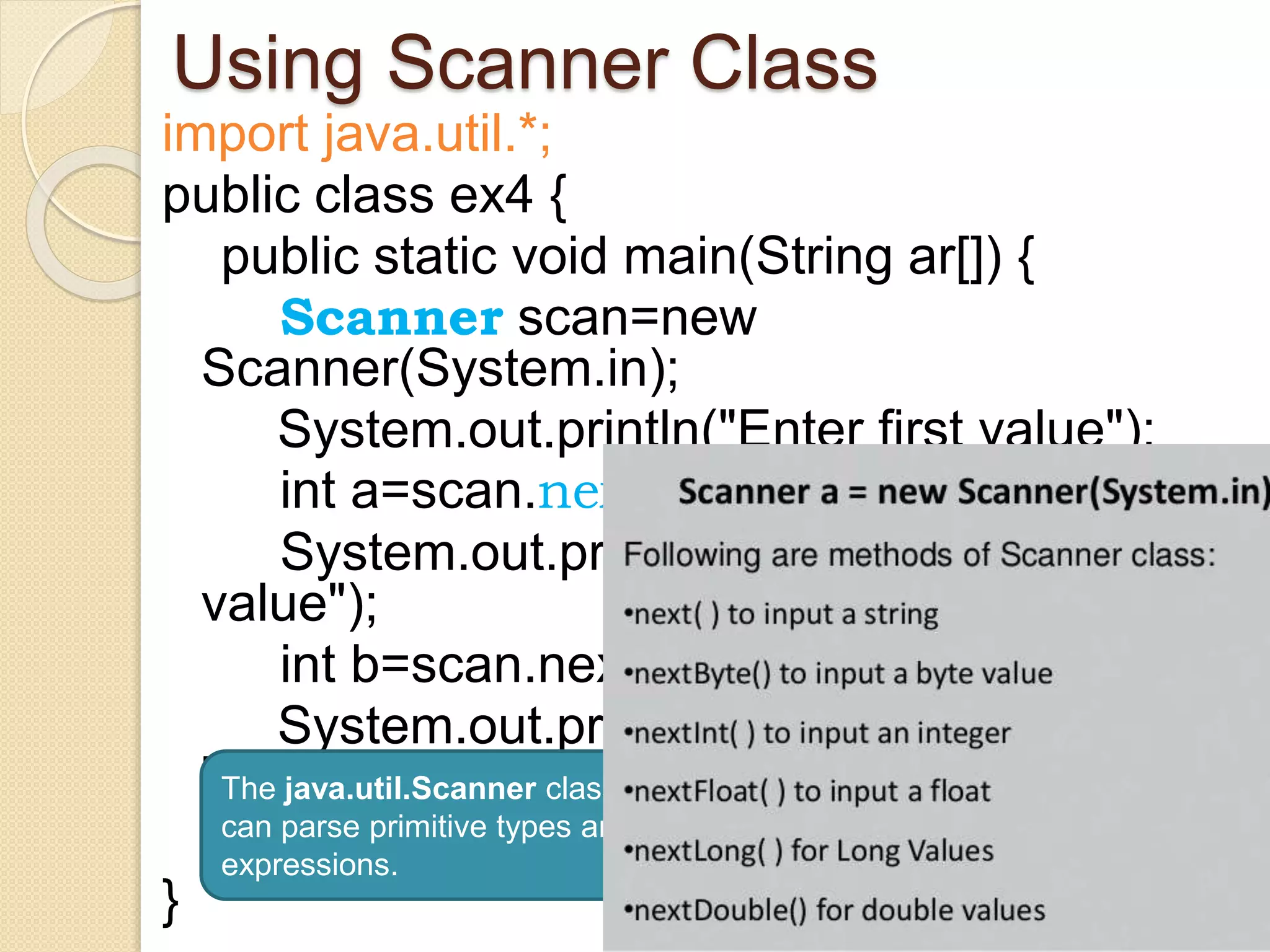 Using Scanner Class
import java.util.*;
public class ex4 {
public static void main(String ar[]) {
Scanner scan=new
Scanner(System.in);
System.out.println("Enter first value");
int a=scan.nextInt();
System.out.println("Enter Second
value");
int b=scan.nextInt();
System.out.println("Addition =
"+(a+b));
}
}
The java.util.Scanner class is a simple text scanner which
can parse primitive types and strings using regular
expressions.
 
