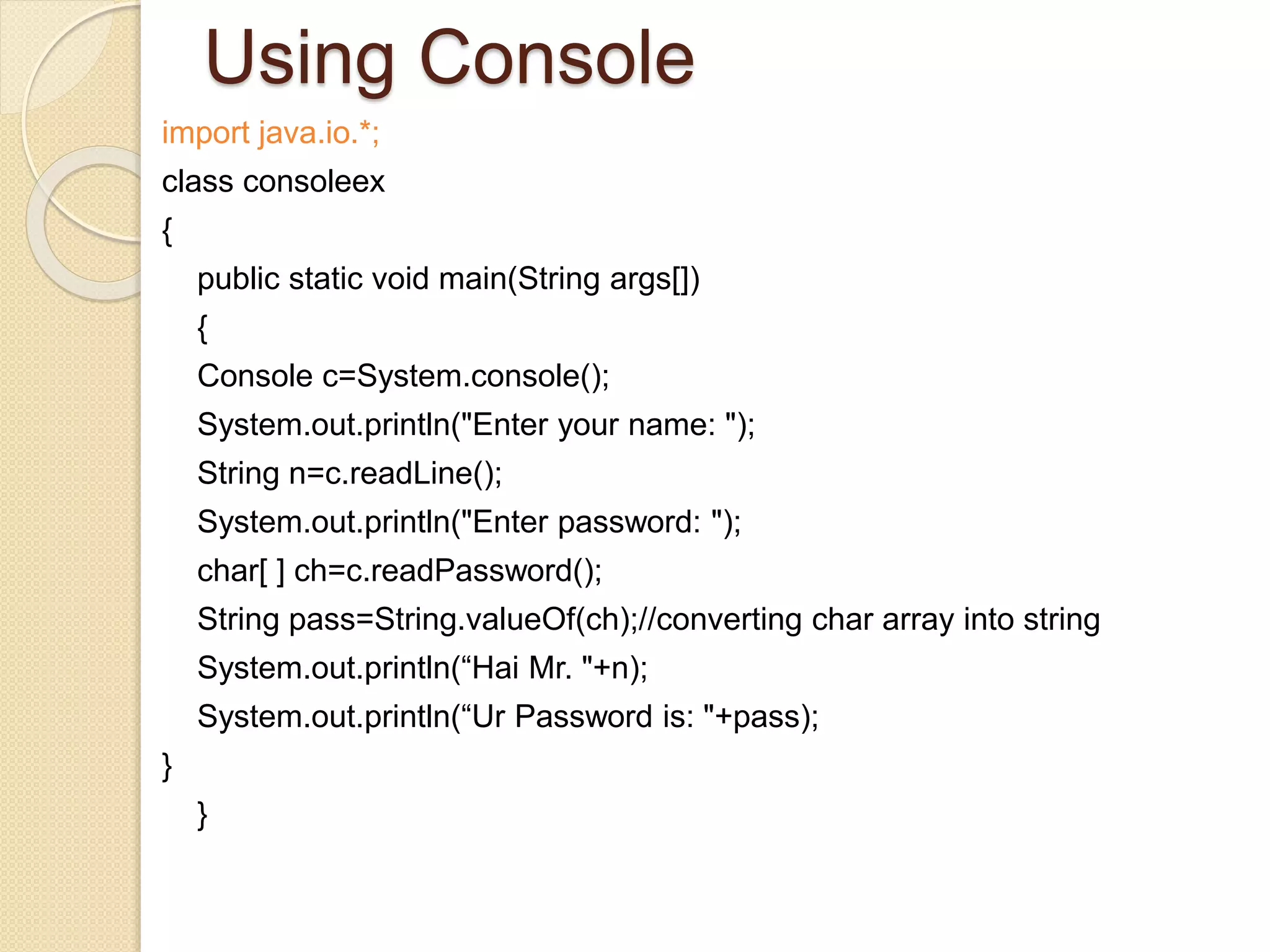 Using Console
import java.io.*;
class consoleex
{
public static void main(String args[])
{
Console c=System.console();
System.out.println("Enter your name: ");
String n=c.readLine();
System.out.println("Enter password: ");
char[ ] ch=c.readPassword();
String pass=String.valueOf(ch);//converting char array into string
System.out.println(“Hai Mr. "+n);
System.out.println(“Ur Password is: "+pass);
}
}
 
