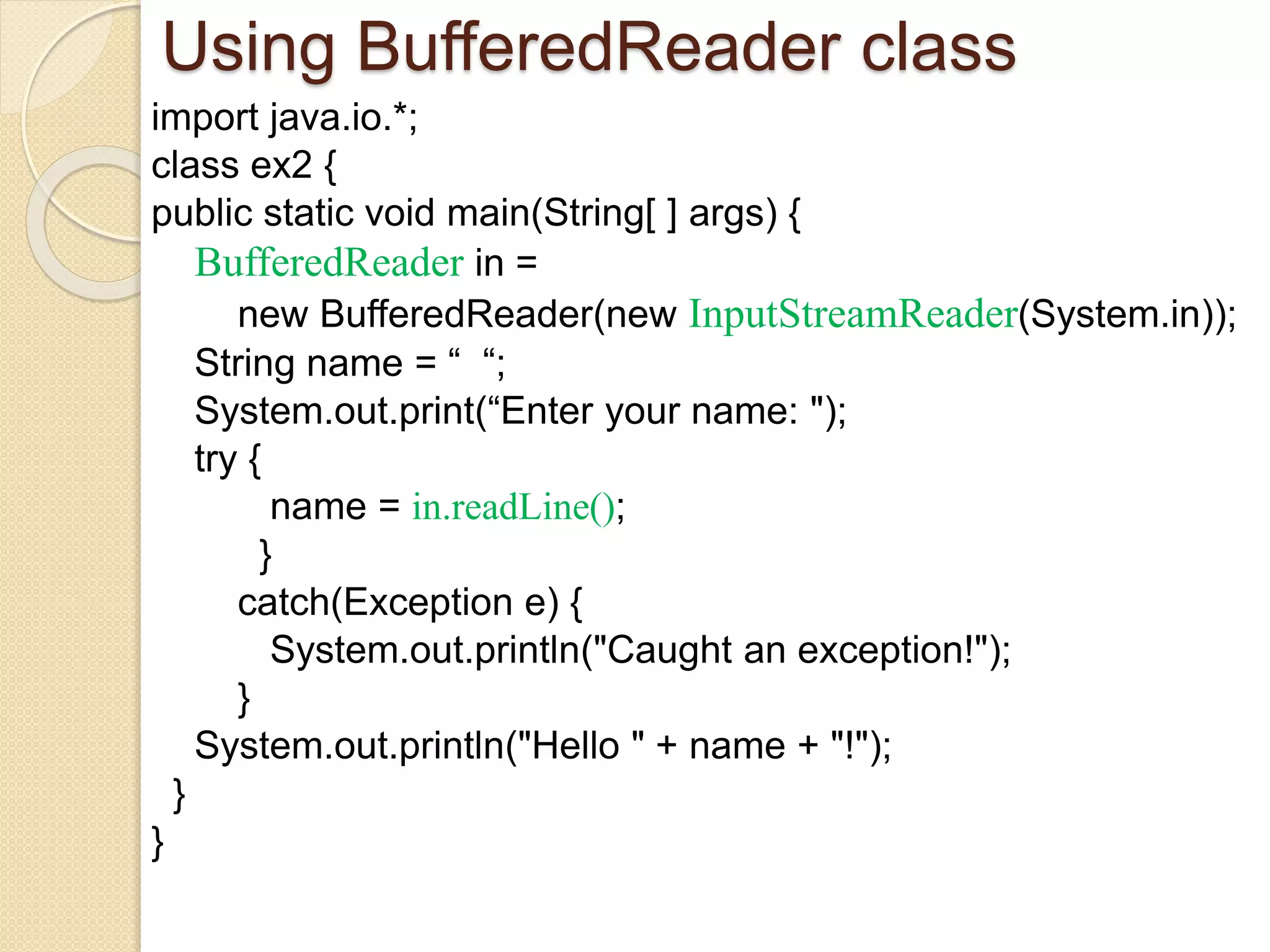 Using BufferedReader class
import java.io.*;
class ex2 {
public static void main(String[ ] args) {
BufferedReader in =
new BufferedReader(new InputStreamReader(System.in));
String name = “ “;
System.out.print(“Enter your name: ");
try {
name = in.readLine();
}
catch(Exception e) {
System.out.println("Caught an exception!");
}
System.out.println("Hello " + name + "!");
}
}
 