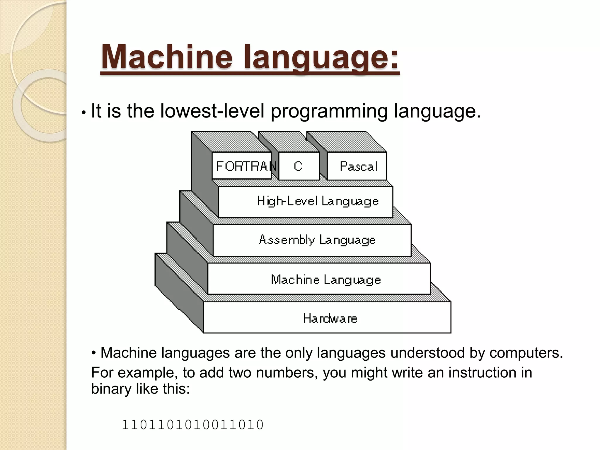 Machine language:
• It is the lowest-level programming language.
• Machine languages are the only languages understood by computers.
For example, to add two numbers, you might write an instruction in
binary like this:
1101101010011010
 
