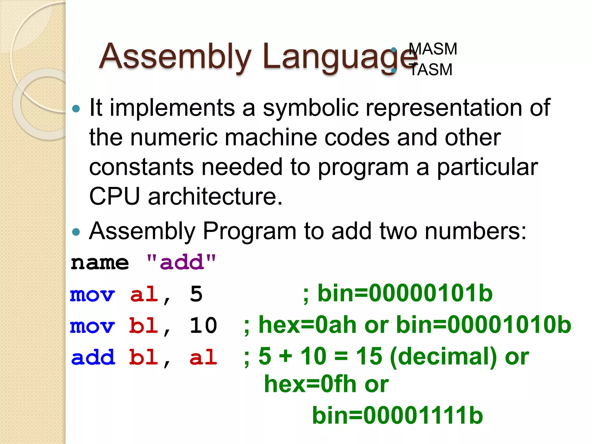 Assembly Language
 It implements a symbolic representation of
the numeric machine codes and other
constants needed to program a particular
CPU architecture.
 Assembly Program to add two numbers:
name "add"
mov al, 5 ; bin=00000101b
mov bl, 10 ; hex=0ah or bin=00001010b
add bl, al ; 5 + 10 = 15 (decimal) or
hex=0fh or
bin=00001111b
 MASM
 TASM
 
