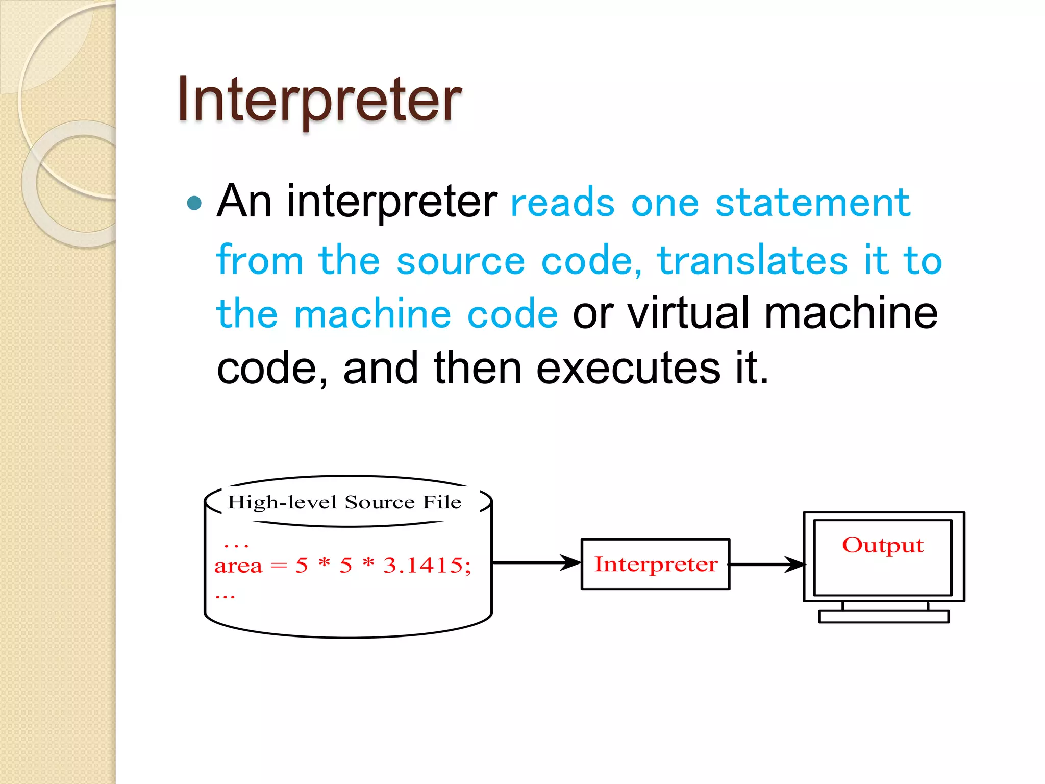 Interpreter
 An interpreter reads one statement
from the source code, translates it to
the machine code or virtual machine
code, and then executes it.
…
area = 5 * 5 * 3.1415;
...
High-level Source File
Interpreter
Output
 