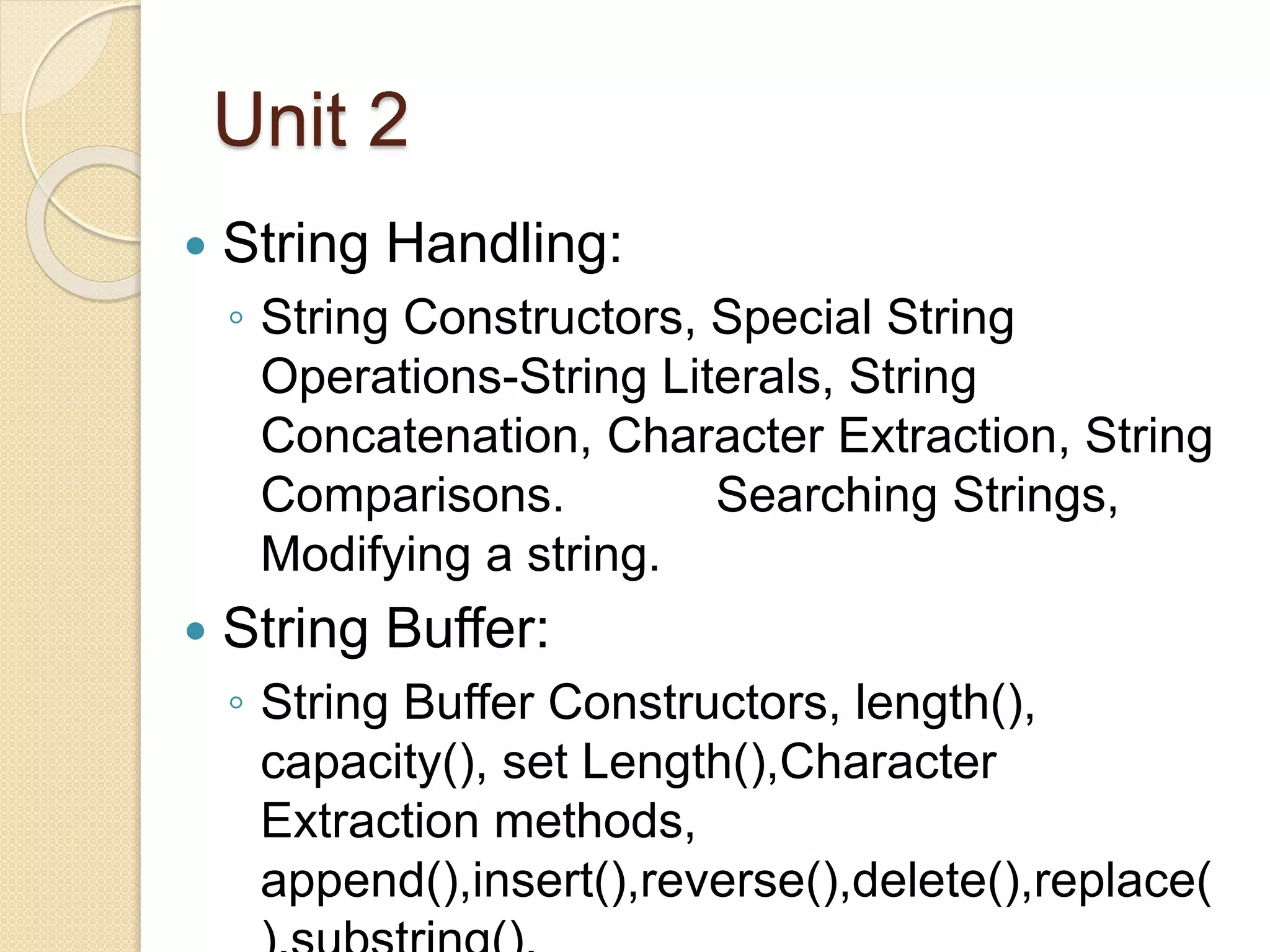 Unit 2
 String Handling:
◦ String Constructors, Special String
Operations-String Literals, String
Concatenation, Character Extraction, String
Comparisons. Searching Strings,
Modifying a string.
 String Buffer:
◦ String Buffer Constructors, length(),
capacity(), set Length(),Character
Extraction methods,
append(),insert(),reverse(),delete(),replace(
 