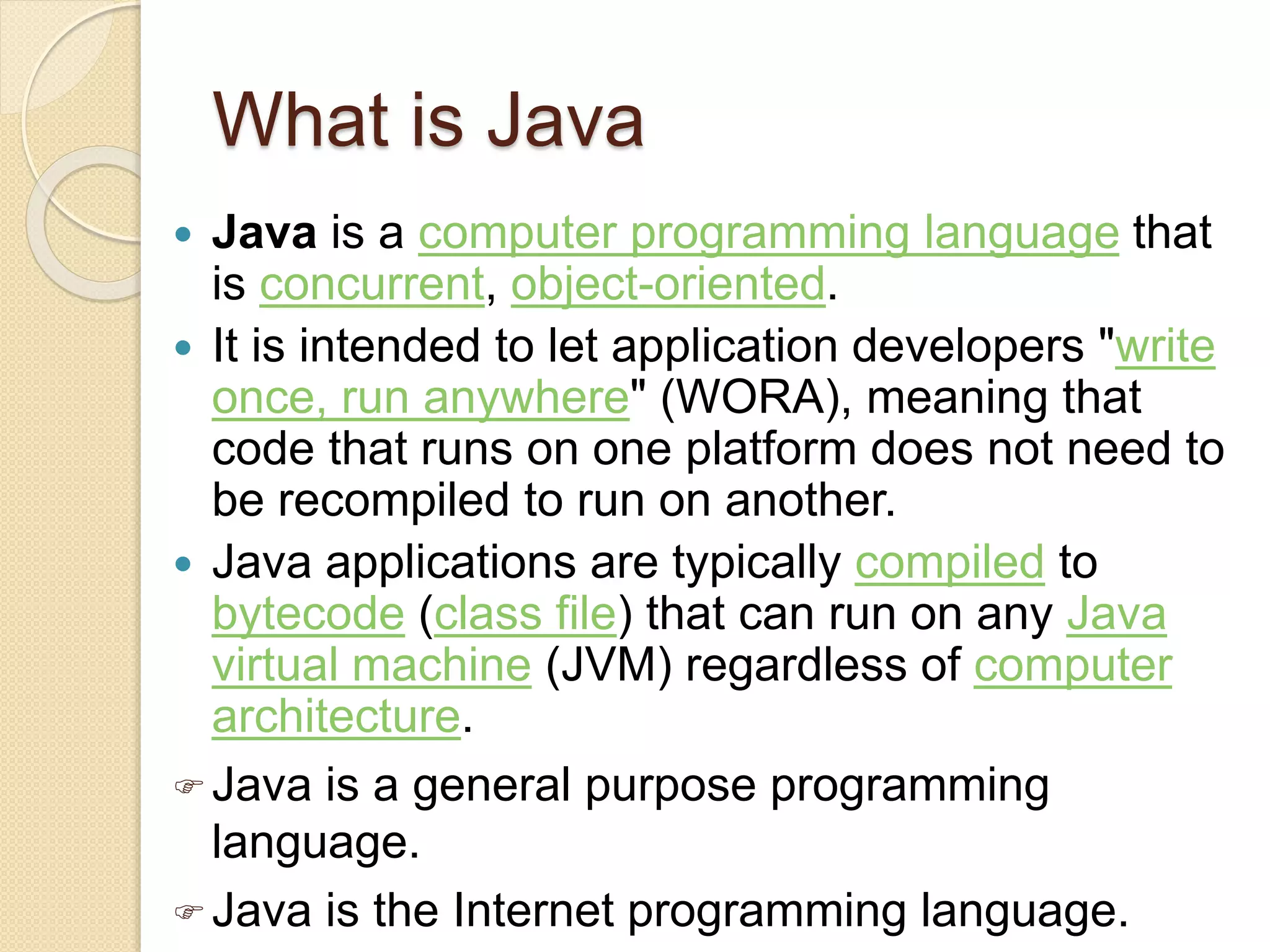 What is Java
 Java is a computer programming language that
is concurrent, object-oriented.
 It is intended to let application developers "write
once, run anywhere" (WORA), meaning that
code that runs on one platform does not need to
be recompiled to run on another.
 Java applications are typically compiled to
bytecode (class file) that can run on any Java
virtual machine (JVM) regardless of computer
architecture.
 Java is a general purpose programming
language.
 Java is the Internet programming language.
 