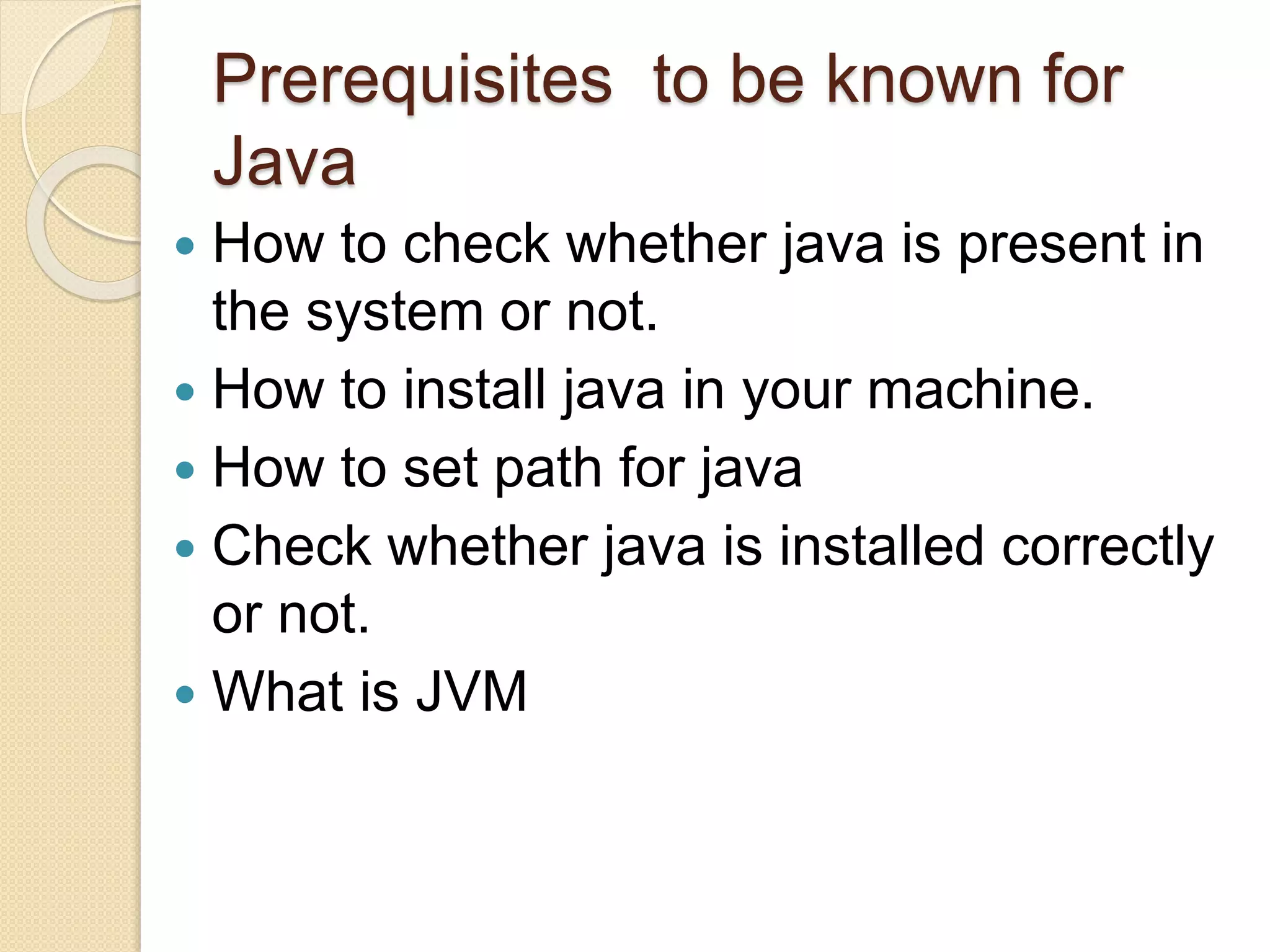 Prerequisites to be known for
Java
 How to check whether java is present in
the system or not.
 How to install java in your machine.
 How to set path for java
 Check whether java is installed correctly
or not.
 What is JVM
 
