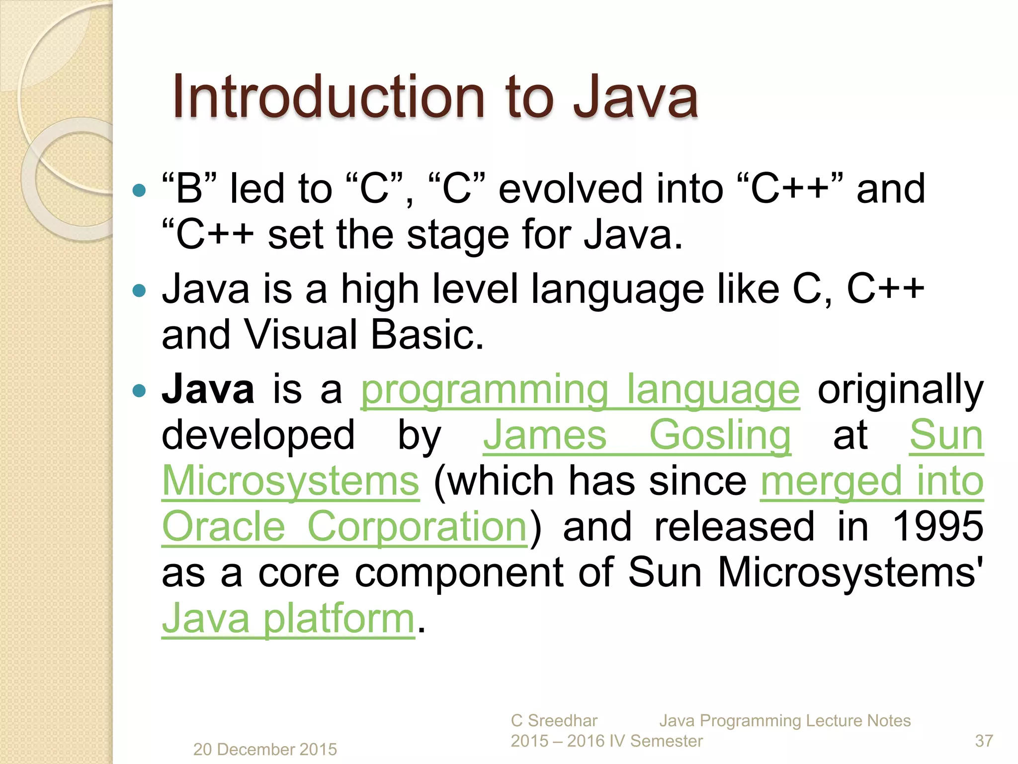 Introduction to Java
 “B” led to “C”, “C” evolved into “C++” and
“C++ set the stage for Java.
 Java is a high level language like C, C++
and Visual Basic.
 Java is a programming language originally
developed by James Gosling at Sun
Microsystems (which has since merged into
Oracle Corporation) and released in 1995
as a core component of Sun Microsystems'
Java platform.
20 December 2015
C Sreedhar Java Programming Lecture Notes
2015 – 2016 IV Semester 37
 