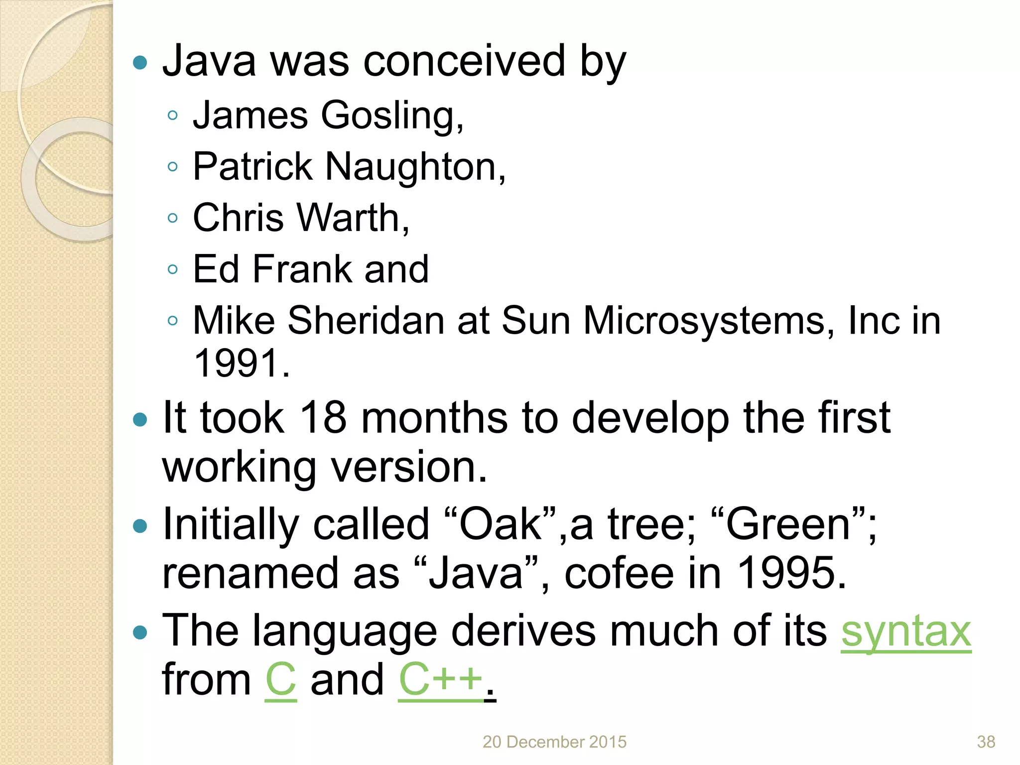  Java was conceived by
◦ James Gosling,
◦ Patrick Naughton,
◦ Chris Warth,
◦ Ed Frank and
◦ Mike Sheridan at Sun Microsystems, Inc in
1991.
 It took 18 months to develop the first
working version.
 Initially called “Oak”,a tree; “Green”;
renamed as “Java”, cofee in 1995.
 The language derives much of its syntax
from C and C++.
20 December 2015 38
 