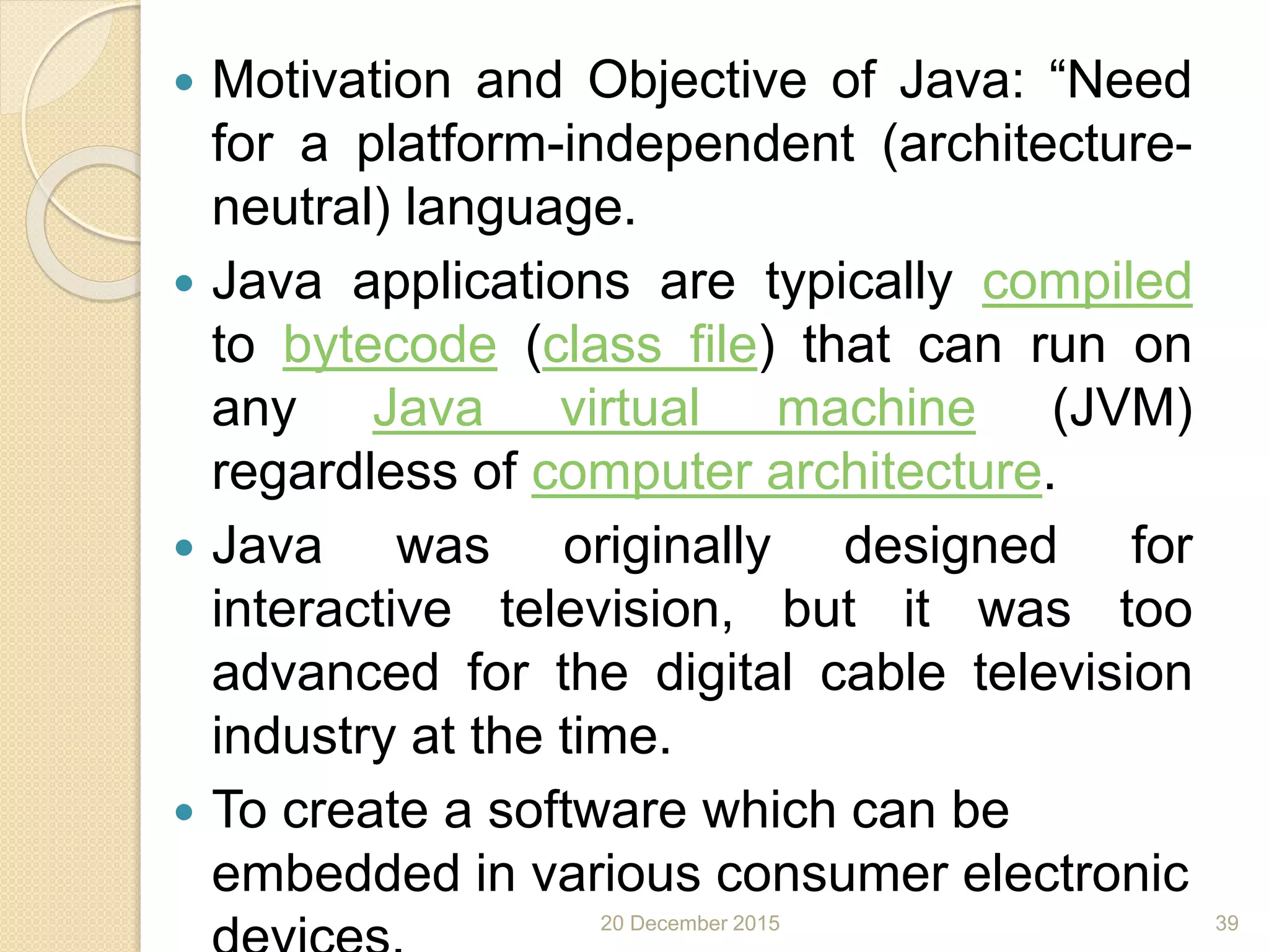  Motivation and Objective of Java: “Need
for a platform-independent (architecture-
neutral) language.
 Java applications are typically compiled
to bytecode (class file) that can run on
any Java virtual machine (JVM)
regardless of computer architecture.
 Java was originally designed for
interactive television, but it was too
advanced for the digital cable television
industry at the time.
 To create a software which can be
embedded in various consumer electronic
20 December 2015 39
 