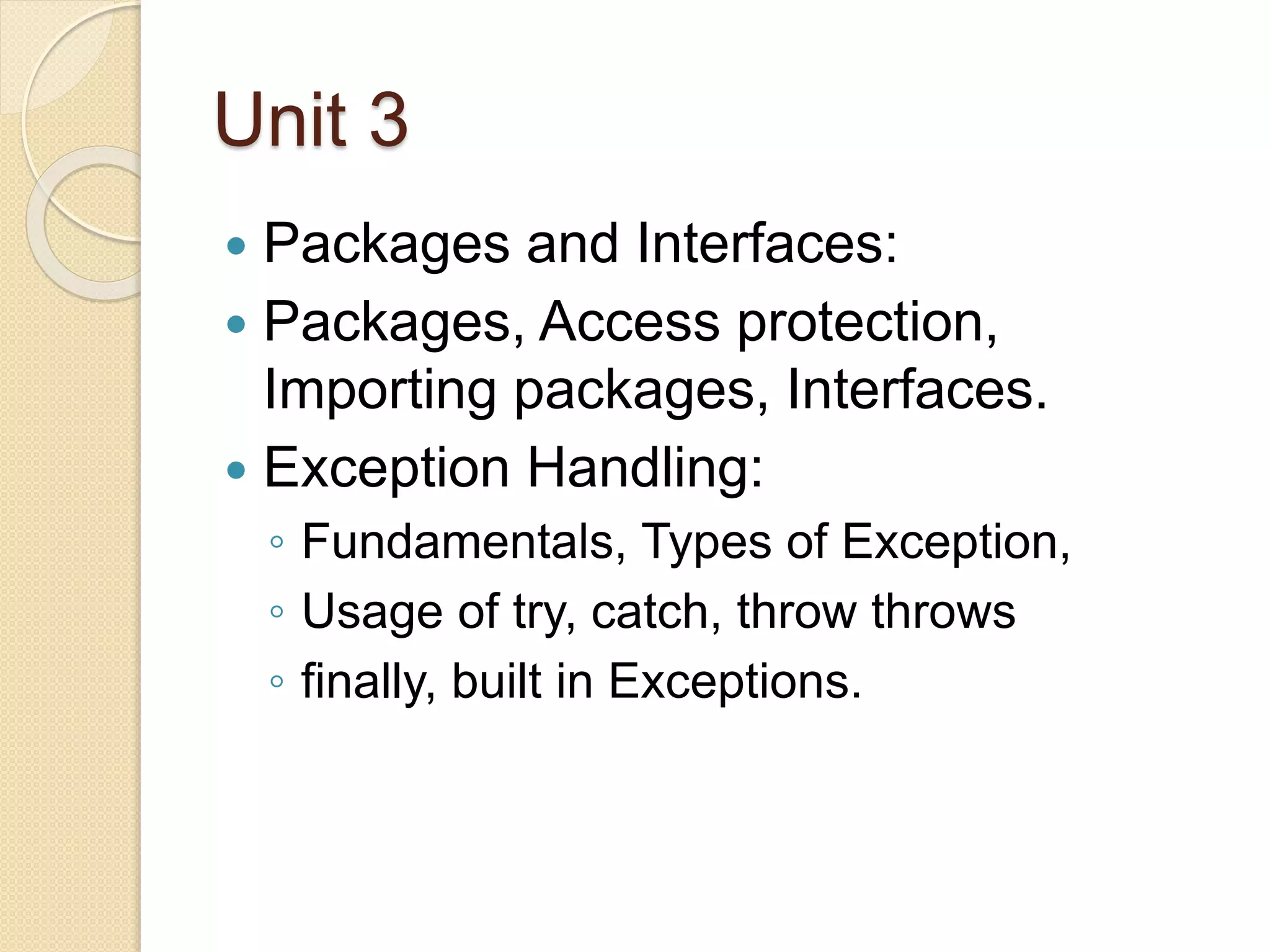 Unit 3
 Packages and Interfaces:
 Packages, Access protection,
Importing packages, Interfaces.
 Exception Handling:
◦ Fundamentals, Types of Exception,
◦ Usage of try, catch, throw throws
◦ finally, built in Exceptions.
 