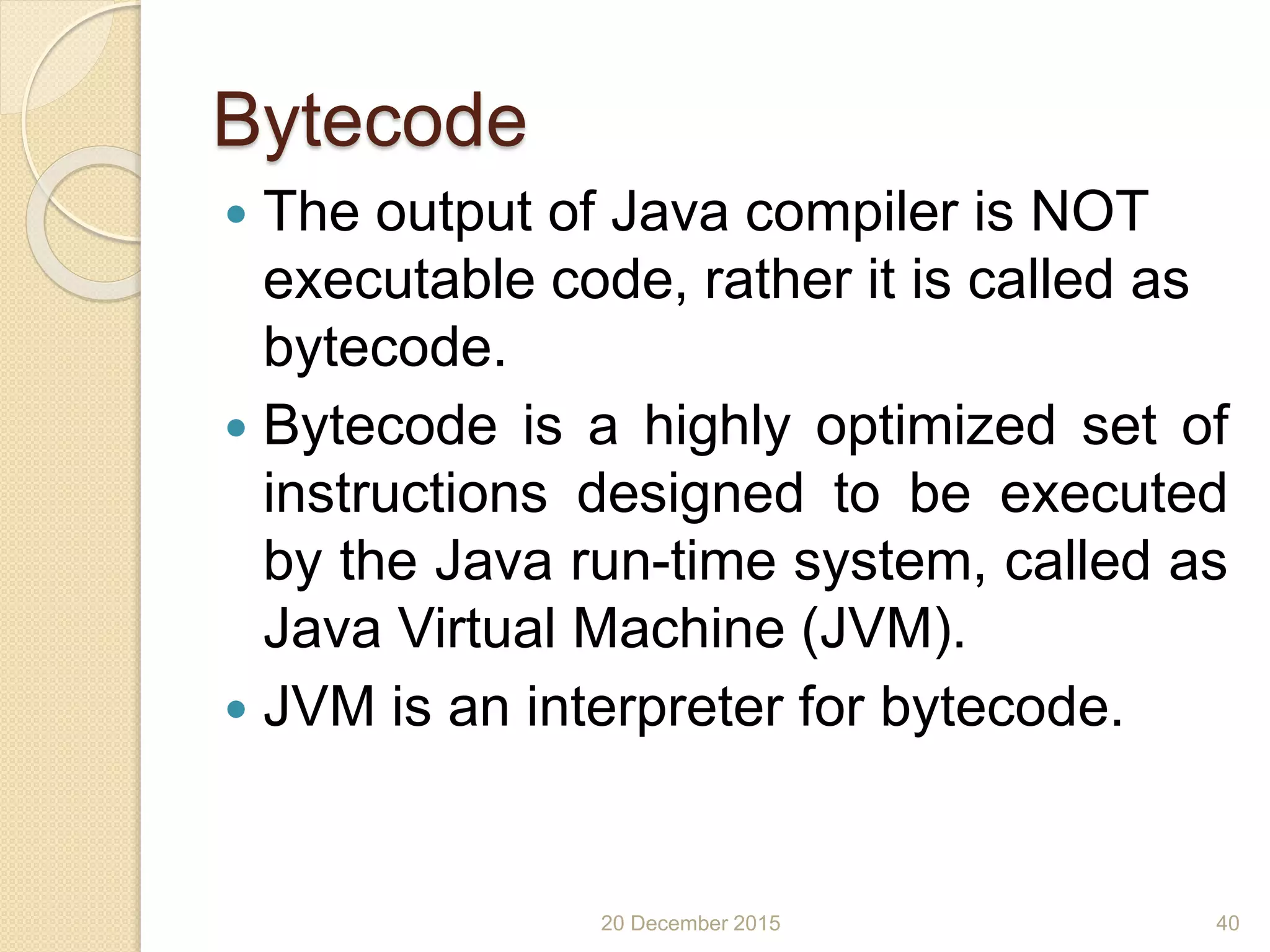 Bytecode
 The output of Java compiler is NOT
executable code, rather it is called as
bytecode.
 Bytecode is a highly optimized set of
instructions designed to be executed
by the Java run-time system, called as
Java Virtual Machine (JVM).
 JVM is an interpreter for bytecode.
20 December 2015 40
 