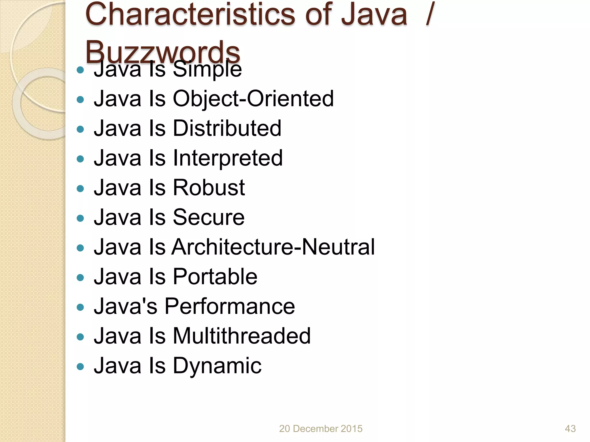 Characteristics of Java /
Buzzwords Java Is Simple
 Java Is Object-Oriented
 Java Is Distributed
 Java Is Interpreted
 Java Is Robust
 Java Is Secure
 Java Is Architecture-Neutral
 Java Is Portable
 Java's Performance
 Java Is Multithreaded
 Java Is Dynamic
20 December 2015 43
 