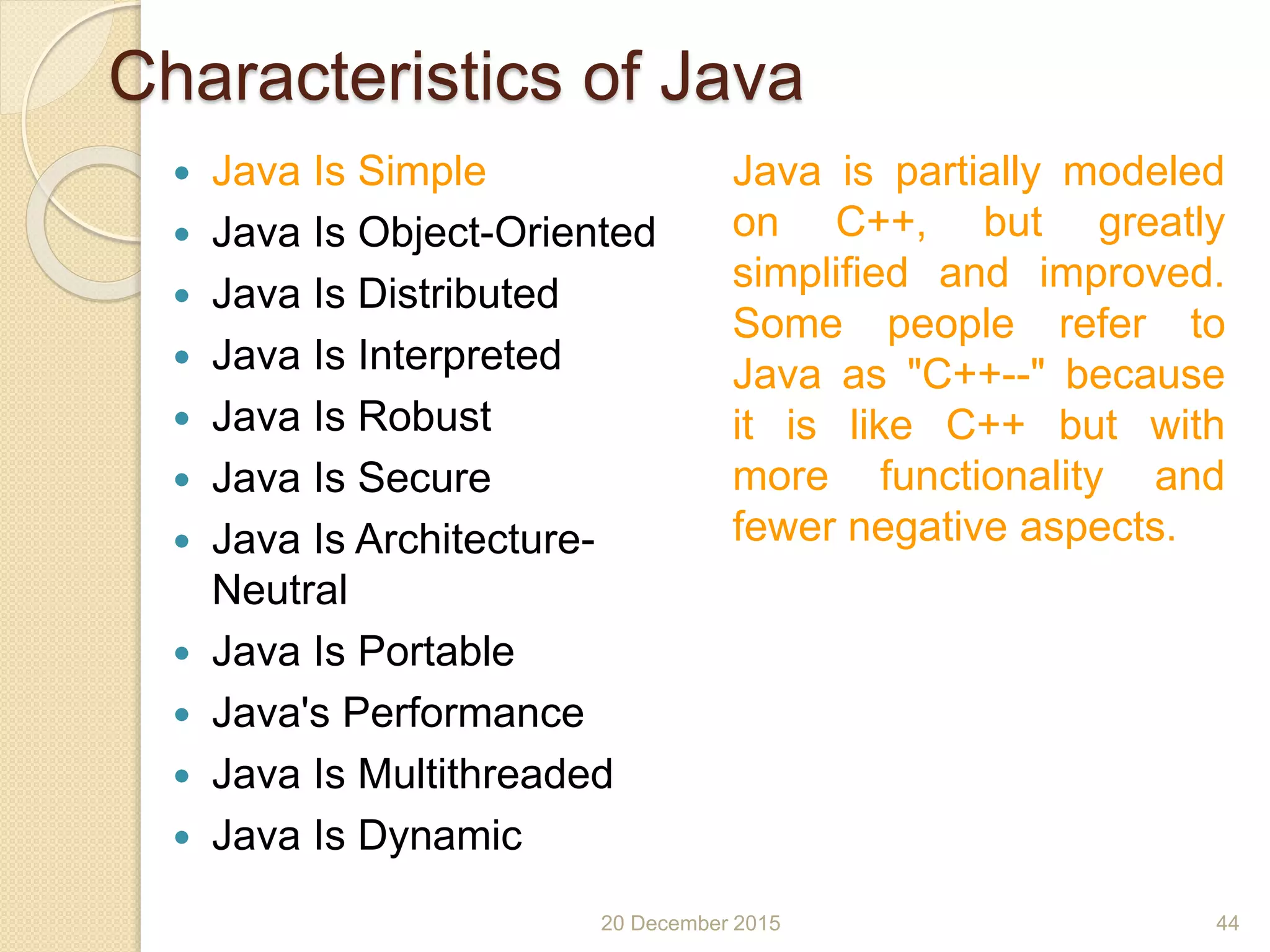 Characteristics of Java
 Java Is Simple
 Java Is Object-Oriented
 Java Is Distributed
 Java Is Interpreted
 Java Is Robust
 Java Is Secure
 Java Is Architecture-
Neutral
 Java Is Portable
 Java's Performance
 Java Is Multithreaded
 Java Is Dynamic
20 December 2015 44
Java is partially modeled
on C++, but greatly
simplified and improved.
Some people refer to
Java as "C++--" because
it is like C++ but with
more functionality and
fewer negative aspects.
 