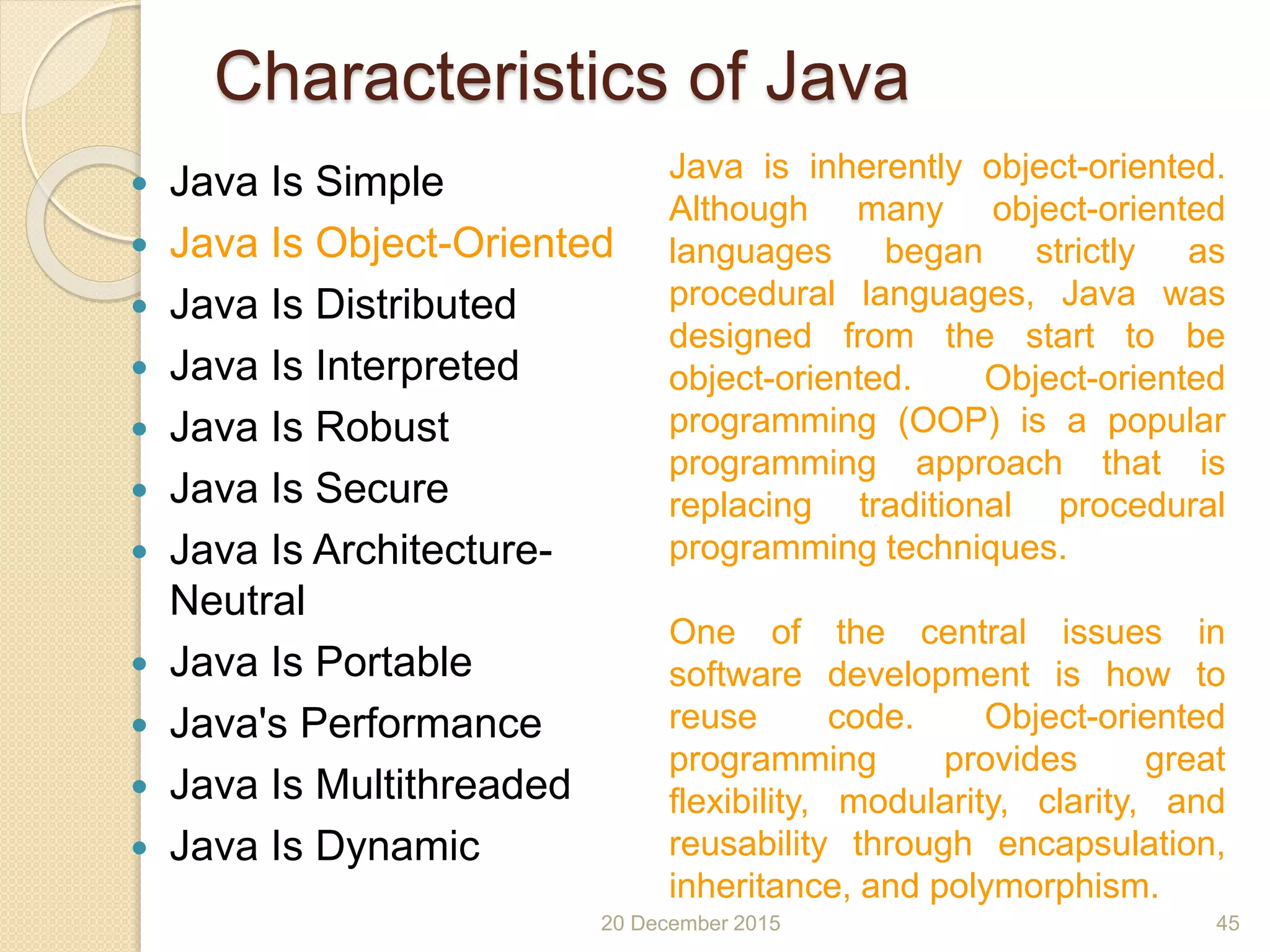 Characteristics of Java
 Java Is Simple
 Java Is Object-Oriented
 Java Is Distributed
 Java Is Interpreted
 Java Is Robust
 Java Is Secure
 Java Is Architecture-
Neutral
 Java Is Portable
 Java's Performance
 Java Is Multithreaded
 Java Is Dynamic
20 December 2015 45
Java is inherently object-oriented.
Although many object-oriented
languages began strictly as
procedural languages, Java was
designed from the start to be
object-oriented. Object-oriented
programming (OOP) is a popular
programming approach that is
replacing traditional procedural
programming techniques.
One of the central issues in
software development is how to
reuse code. Object-oriented
programming provides great
flexibility, modularity, clarity, and
reusability through encapsulation,
inheritance, and polymorphism.
 