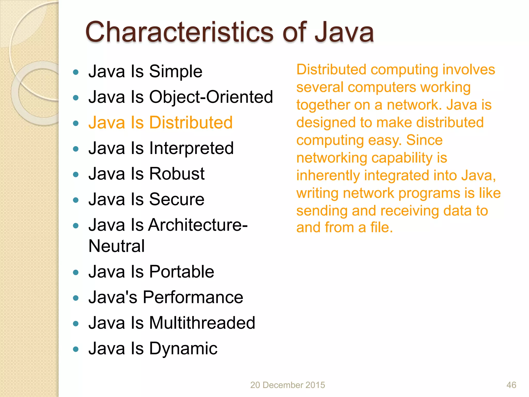 Characteristics of Java
 Java Is Simple
 Java Is Object-Oriented
 Java Is Distributed
 Java Is Interpreted
 Java Is Robust
 Java Is Secure
 Java Is Architecture-
Neutral
 Java Is Portable
 Java's Performance
 Java Is Multithreaded
 Java Is Dynamic
20 December 2015 46
Distributed computing involves
several computers working
together on a network. Java is
designed to make distributed
computing easy. Since
networking capability is
inherently integrated into Java,
writing network programs is like
sending and receiving data to
and from a file.
 
