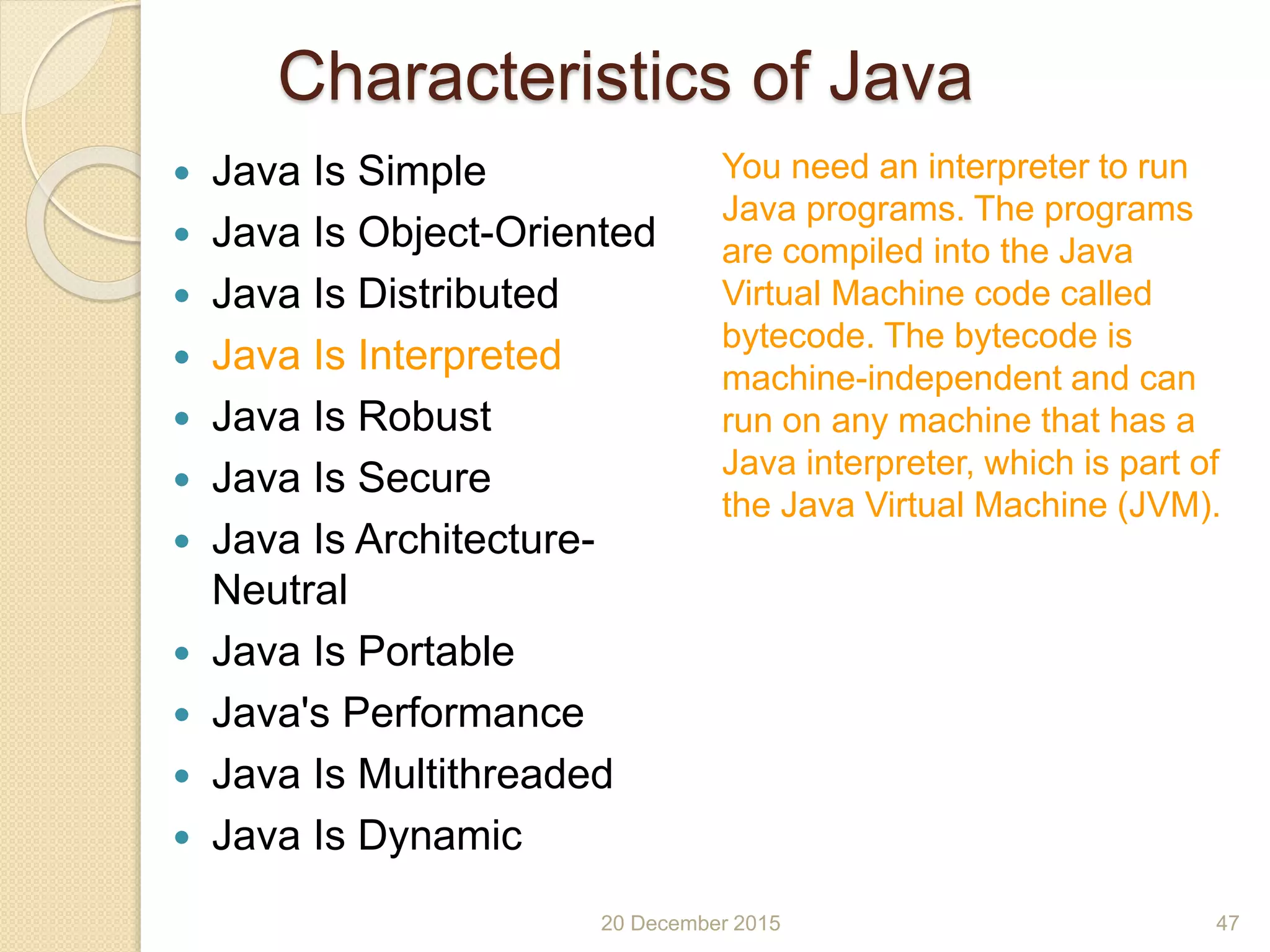 Characteristics of Java
 Java Is Simple
 Java Is Object-Oriented
 Java Is Distributed
 Java Is Interpreted
 Java Is Robust
 Java Is Secure
 Java Is Architecture-
Neutral
 Java Is Portable
 Java's Performance
 Java Is Multithreaded
 Java Is Dynamic
20 December 2015 47
You need an interpreter to run
Java programs. The programs
are compiled into the Java
Virtual Machine code called
bytecode. The bytecode is
machine-independent and can
run on any machine that has a
Java interpreter, which is part of
the Java Virtual Machine (JVM).
 