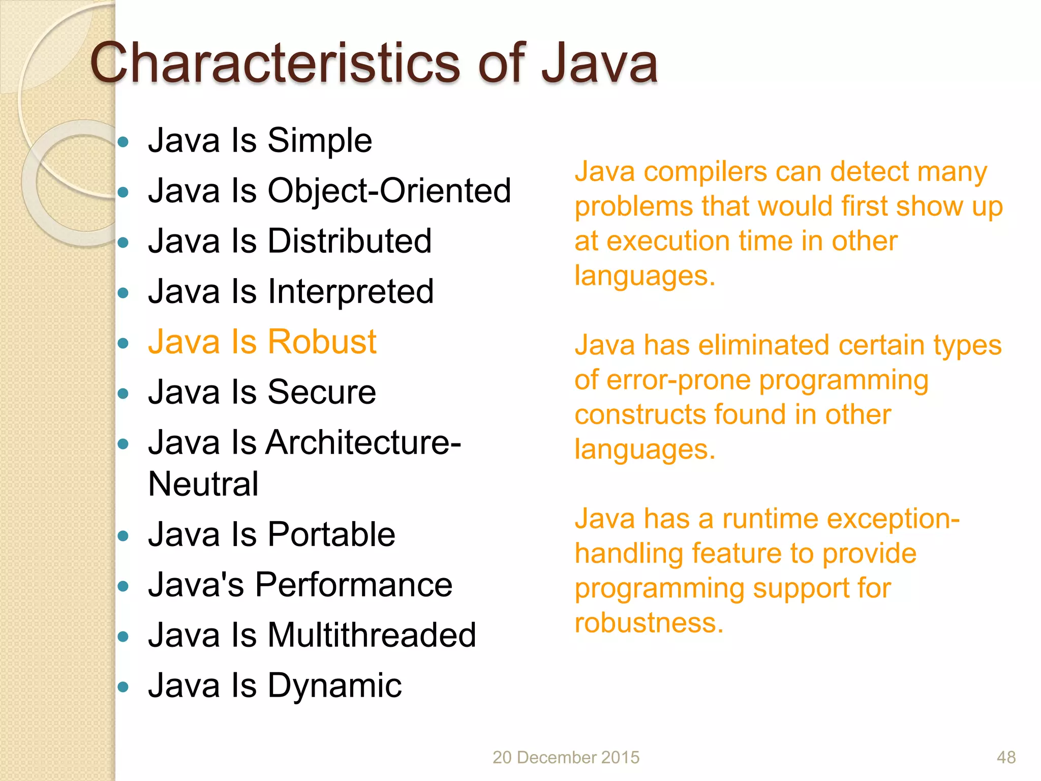 Characteristics of Java
 Java Is Simple
 Java Is Object-Oriented
 Java Is Distributed
 Java Is Interpreted
 Java Is Robust
 Java Is Secure
 Java Is Architecture-
Neutral
 Java Is Portable
 Java's Performance
 Java Is Multithreaded
 Java Is Dynamic
20 December 2015 48
Java compilers can detect many
problems that would first show up
at execution time in other
languages.
Java has eliminated certain types
of error-prone programming
constructs found in other
languages.
Java has a runtime exception-
handling feature to provide
programming support for
robustness.
 