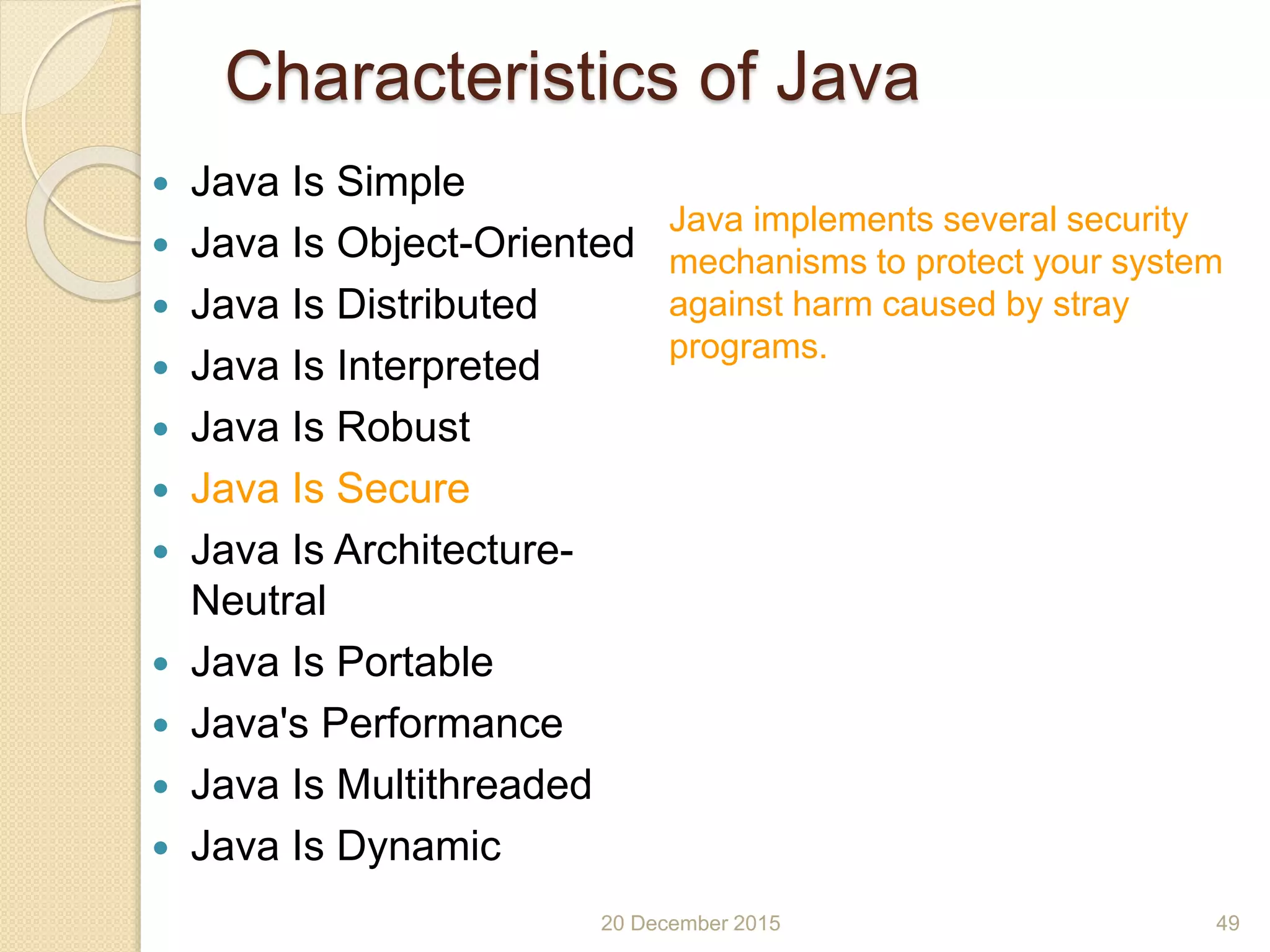 Characteristics of Java
 Java Is Simple
 Java Is Object-Oriented
 Java Is Distributed
 Java Is Interpreted
 Java Is Robust
 Java Is Secure
 Java Is Architecture-
Neutral
 Java Is Portable
 Java's Performance
 Java Is Multithreaded
 Java Is Dynamic
20 December 2015 49
Java implements several security
mechanisms to protect your system
against harm caused by stray
programs.
 