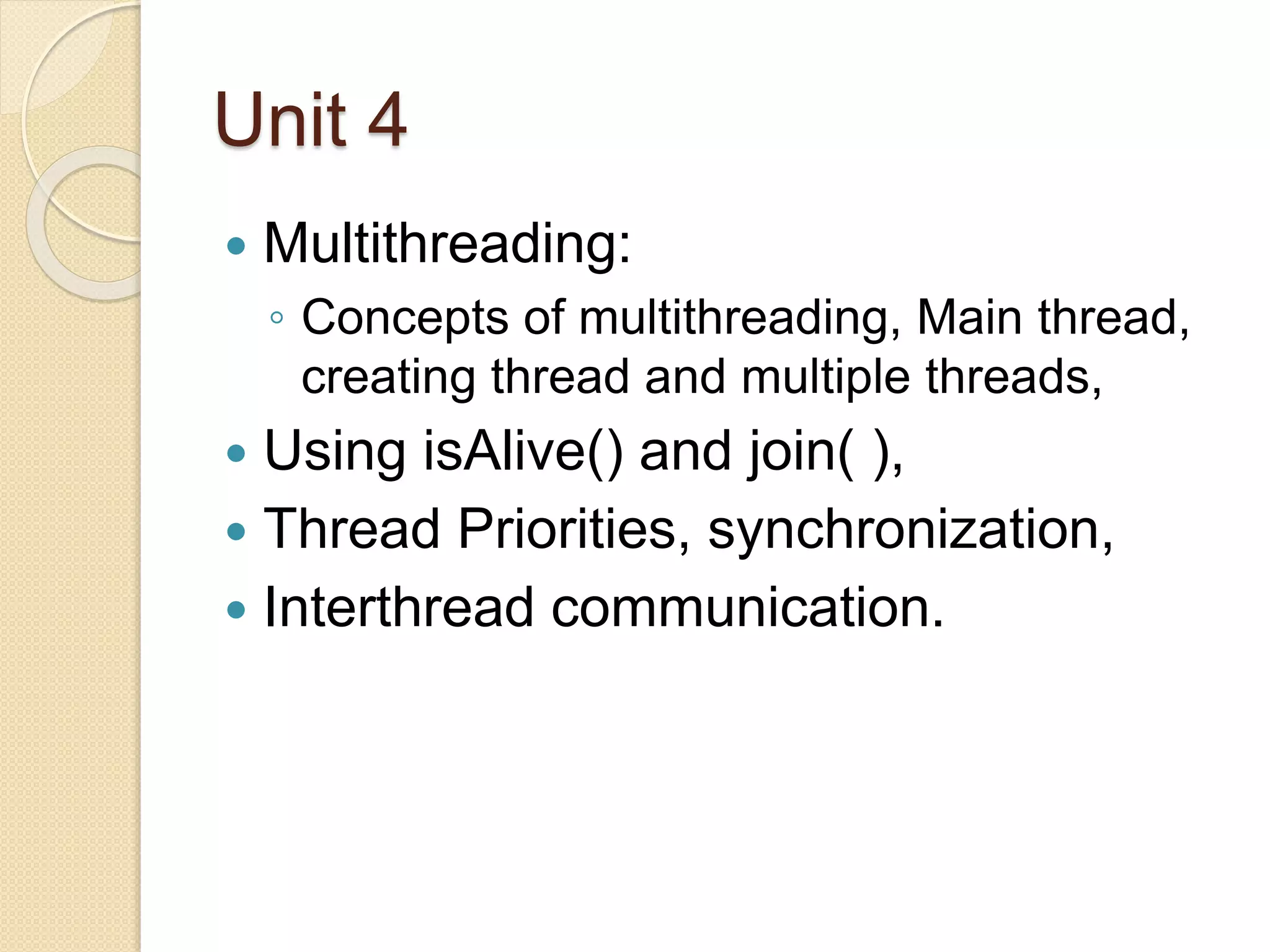 Unit 4
 Multithreading:
◦ Concepts of multithreading, Main thread,
creating thread and multiple threads,
 Using isAlive() and join( ),
 Thread Priorities, synchronization,
 Interthread communication.
 