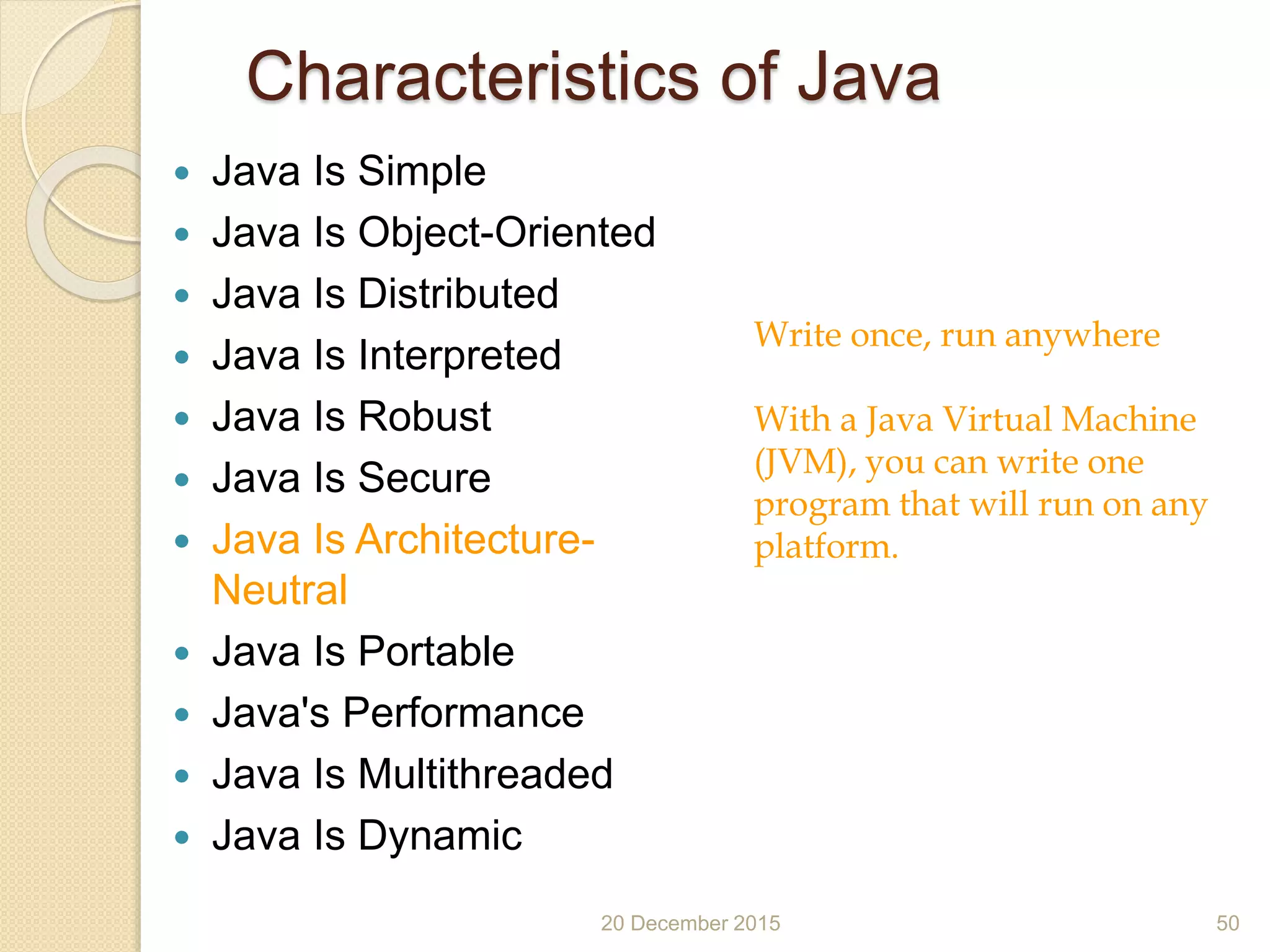 Characteristics of Java
 Java Is Simple
 Java Is Object-Oriented
 Java Is Distributed
 Java Is Interpreted
 Java Is Robust
 Java Is Secure
 Java Is Architecture-
Neutral
 Java Is Portable
 Java's Performance
 Java Is Multithreaded
 Java Is Dynamic
20 December 2015 50
Write once, run anywhere
With a Java Virtual Machine
(JVM), you can write one
program that will run on any
platform.
 