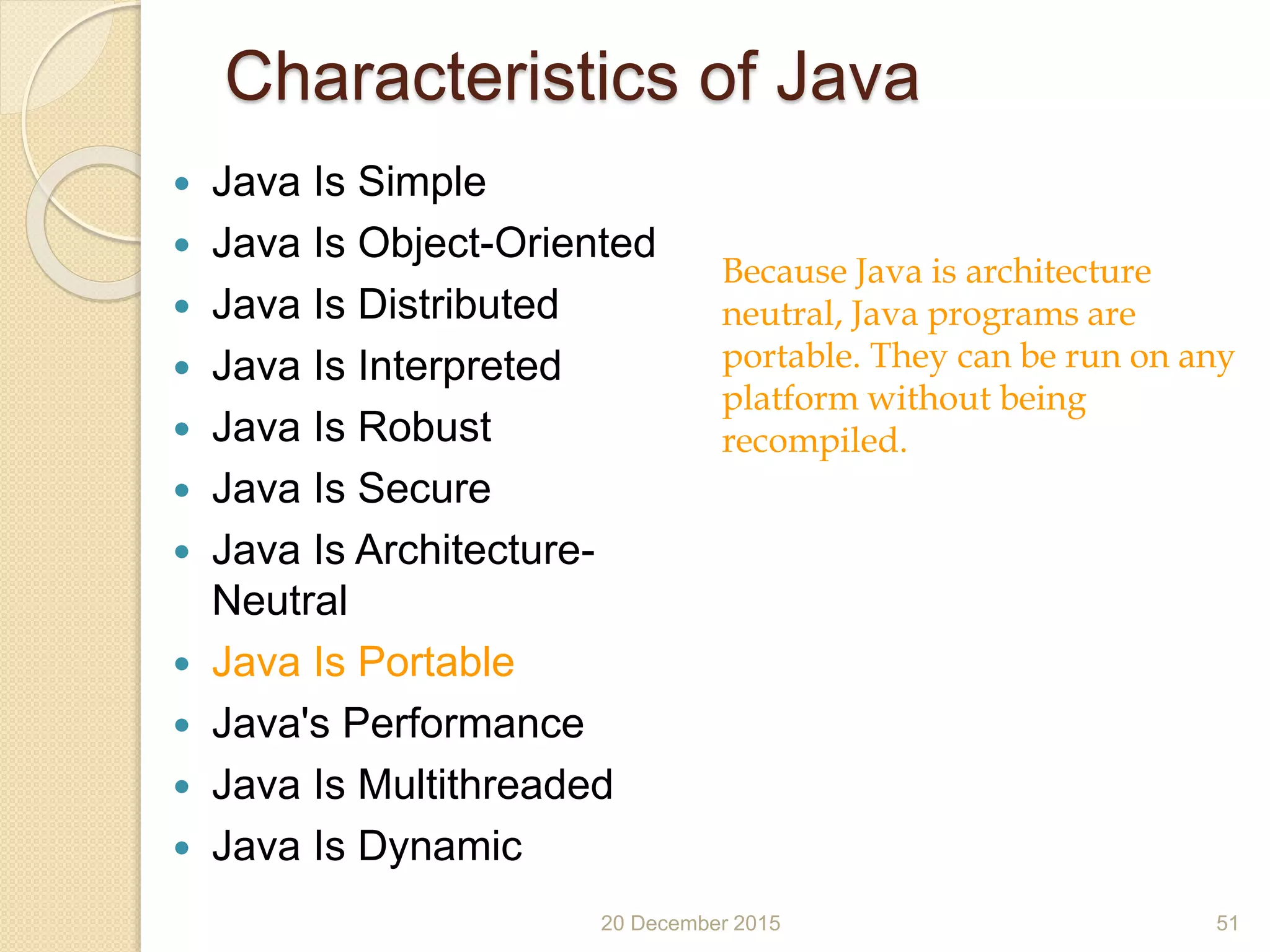 Characteristics of Java
 Java Is Simple
 Java Is Object-Oriented
 Java Is Distributed
 Java Is Interpreted
 Java Is Robust
 Java Is Secure
 Java Is Architecture-
Neutral
 Java Is Portable
 Java's Performance
 Java Is Multithreaded
 Java Is Dynamic
20 December 2015 51
Because Java is architecture
neutral, Java programs are
portable. They can be run on any
platform without being
recompiled.
 