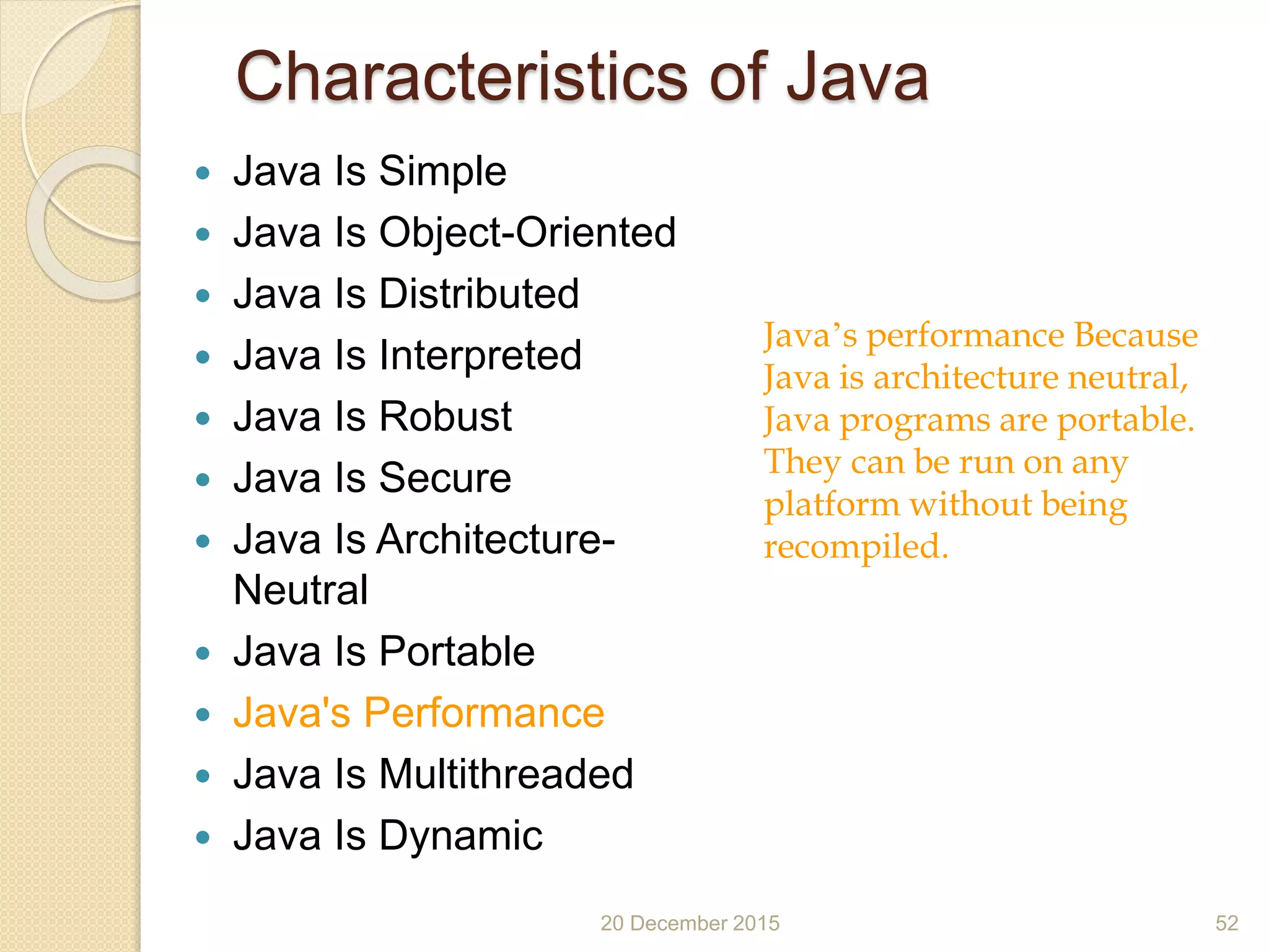 Characteristics of Java
 Java Is Simple
 Java Is Object-Oriented
 Java Is Distributed
 Java Is Interpreted
 Java Is Robust
 Java Is Secure
 Java Is Architecture-
Neutral
 Java Is Portable
 Java's Performance
 Java Is Multithreaded
 Java Is Dynamic
20 December 2015 52
Java’s performance Because
Java is architecture neutral,
Java programs are portable.
They can be run on any
platform without being
recompiled.
 