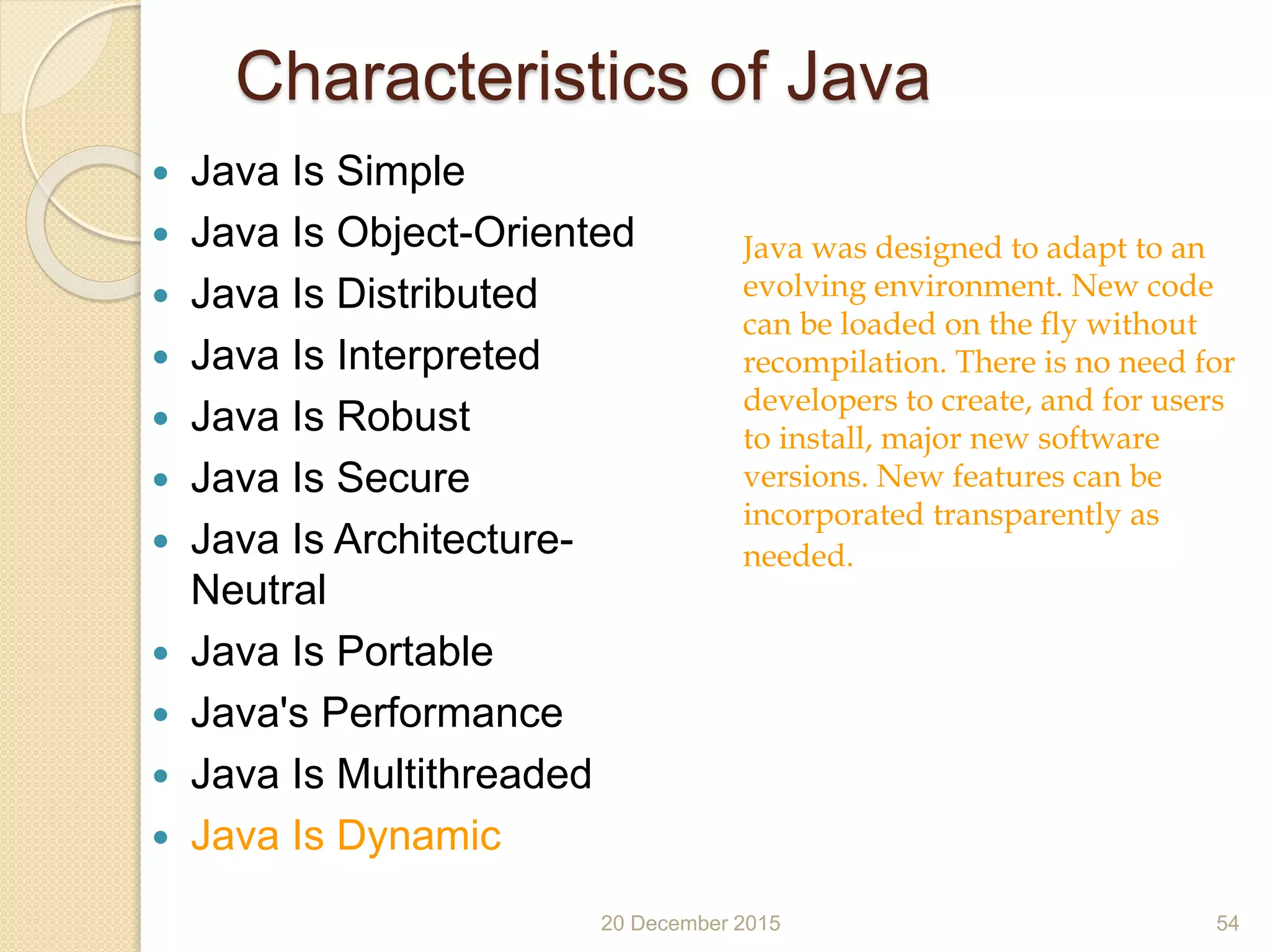 Characteristics of Java
 Java Is Simple
 Java Is Object-Oriented
 Java Is Distributed
 Java Is Interpreted
 Java Is Robust
 Java Is Secure
 Java Is Architecture-
Neutral
 Java Is Portable
 Java's Performance
 Java Is Multithreaded
 Java Is Dynamic
20 December 2015 54
Java was designed to adapt to an
evolving environment. New code
can be loaded on the fly without
recompilation. There is no need for
developers to create, and for users
to install, major new software
versions. New features can be
incorporated transparently as
needed.
 