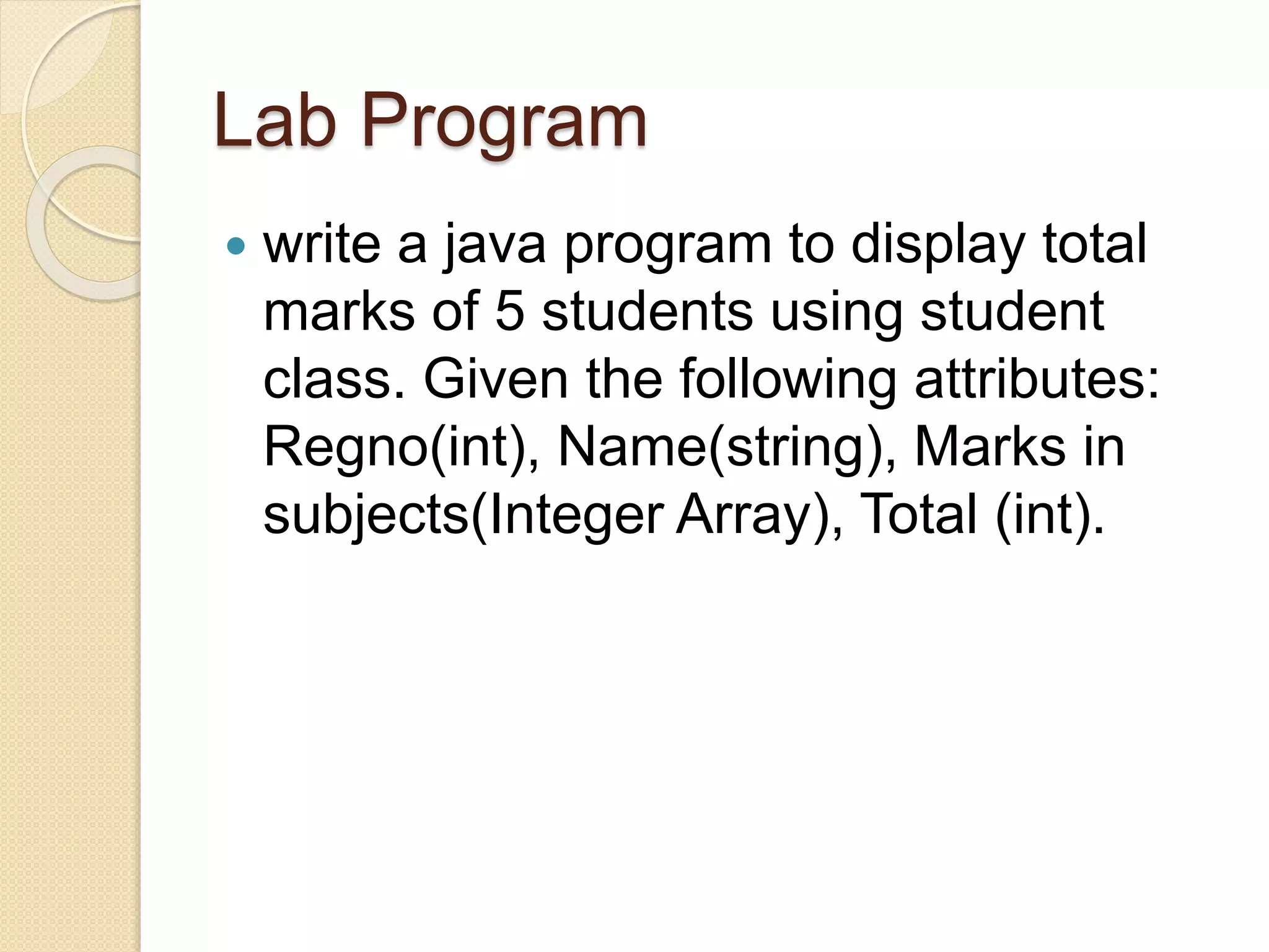 Lab Program
 write a java program to display total
marks of 5 students using student
class. Given the following attributes:
Regno(int), Name(string), Marks in
subjects(Integer Array), Total (int).
 
