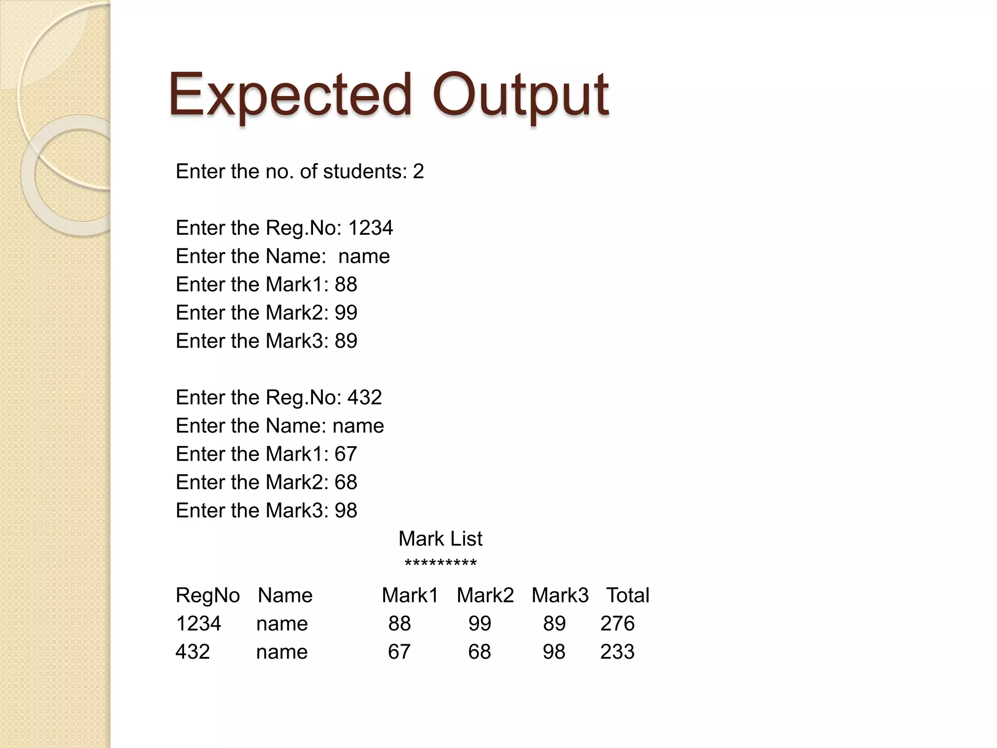 Expected Output
Enter the no. of students: 2
Enter the Reg.No: 1234
Enter the Name: name
Enter the Mark1: 88
Enter the Mark2: 99
Enter the Mark3: 89
Enter the Reg.No: 432
Enter the Name: name
Enter the Mark1: 67
Enter the Mark2: 68
Enter the Mark3: 98
Mark List
*********
RegNo Name Mark1 Mark2 Mark3 Total
1234 name 88 99 89 276
432 name 67 68 98 233
 