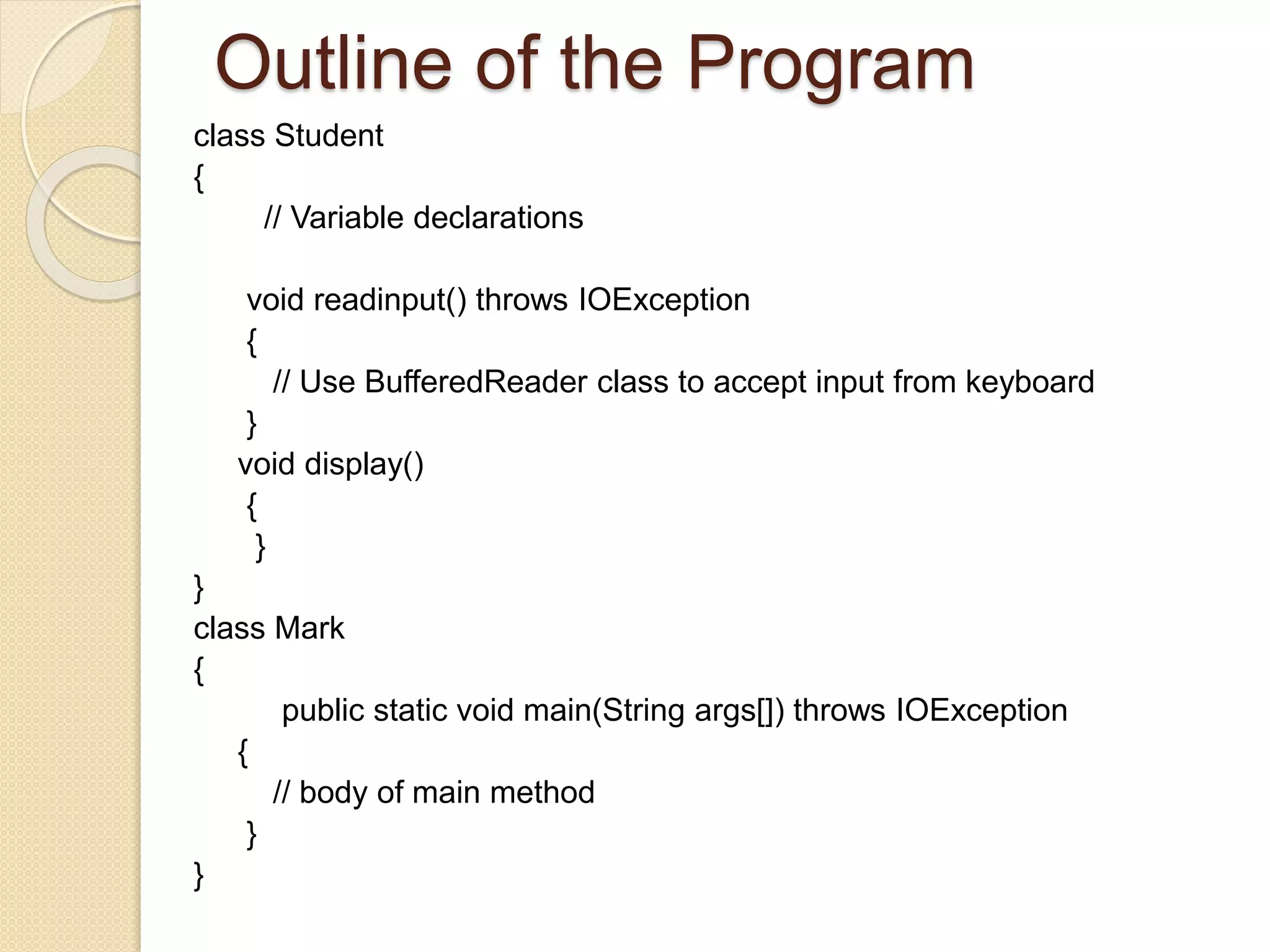 Outline of the Program
class Student
{
// Variable declarations
void readinput() throws IOException
{
// Use BufferedReader class to accept input from keyboard
}
void display()
{
}
}
class Mark
{
public static void main(String args[]) throws IOException
{
// body of main method
}
}
 