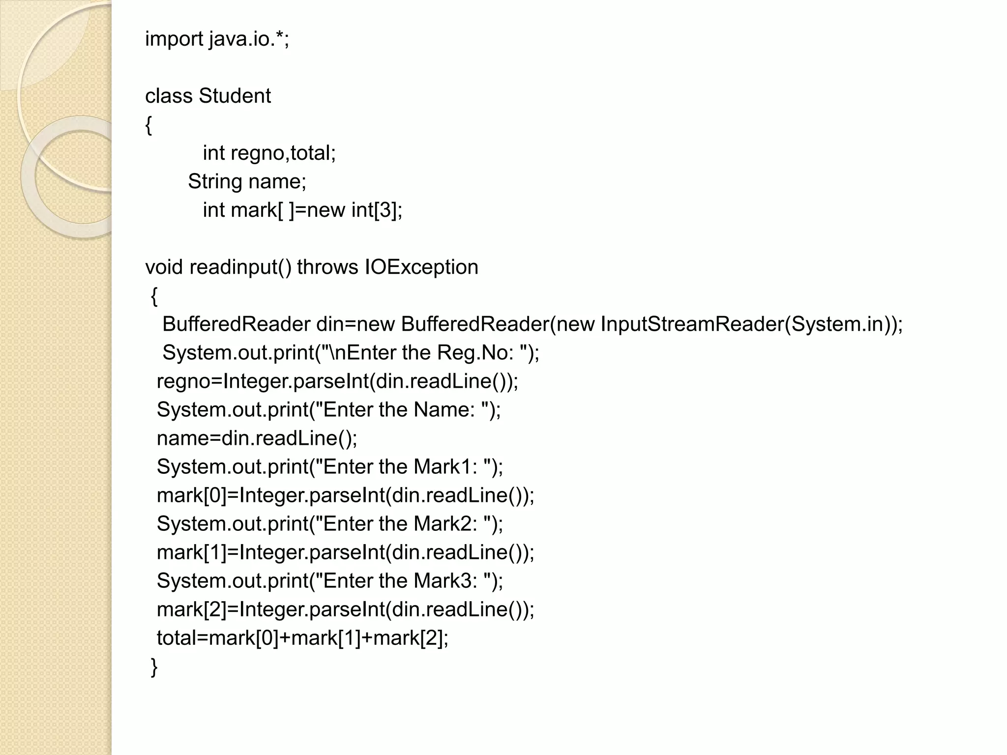 import java.io.*;
class Student
{
int regno,total;
String name;
int mark[ ]=new int[3];
void readinput() throws IOException
{
BufferedReader din=new BufferedReader(new InputStreamReader(System.in));
System.out.print("nEnter the Reg.No: ");
regno=Integer.parseInt(din.readLine());
System.out.print("Enter the Name: ");
name=din.readLine();
System.out.print("Enter the Mark1: ");
mark[0]=Integer.parseInt(din.readLine());
System.out.print("Enter the Mark2: ");
mark[1]=Integer.parseInt(din.readLine());
System.out.print("Enter the Mark3: ");
mark[2]=Integer.parseInt(din.readLine());
total=mark[0]+mark[1]+mark[2];
}
 