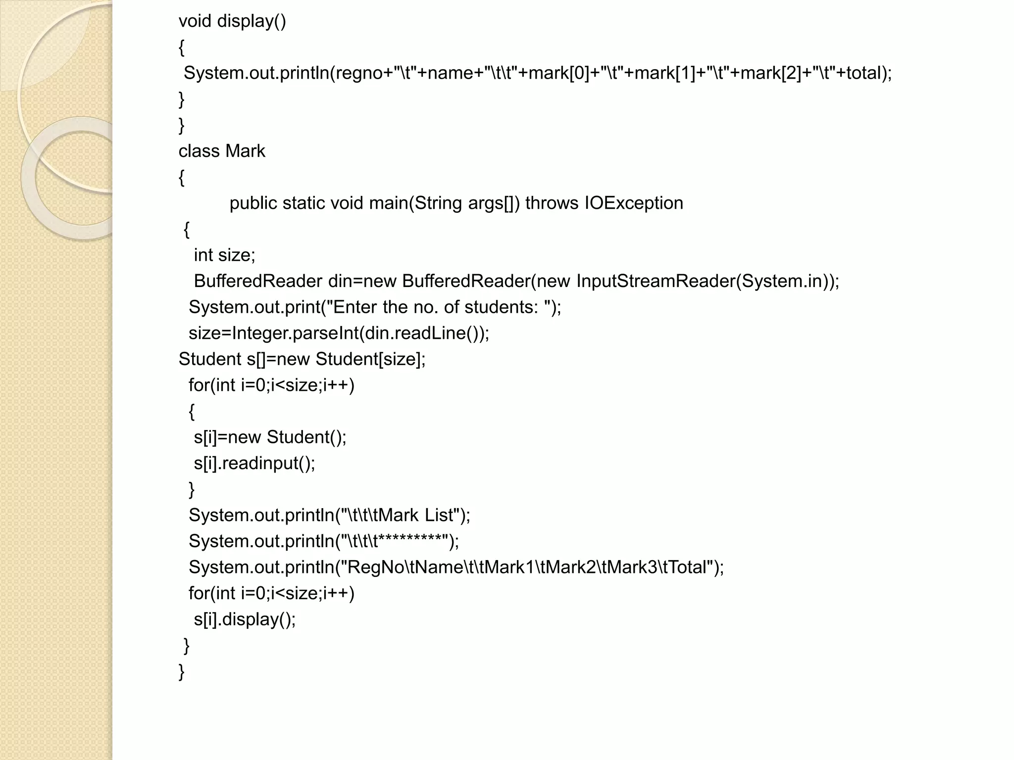 void display()
{
System.out.println(regno+"t"+name+"tt"+mark[0]+"t"+mark[1]+"t"+mark[2]+"t"+total);
}
}
class Mark
{
public static void main(String args[]) throws IOException
{
int size;
BufferedReader din=new BufferedReader(new InputStreamReader(System.in));
System.out.print("Enter the no. of students: ");
size=Integer.parseInt(din.readLine());
Student s[]=new Student[size];
for(int i=0;i<size;i++)
{
s[i]=new Student();
s[i].readinput();
}
System.out.println("tttMark List");
System.out.println("ttt*********");
System.out.println("RegNotNamettMark1tMark2tMark3tTotal");
for(int i=0;i<size;i++)
s[i].display();
}
}
 