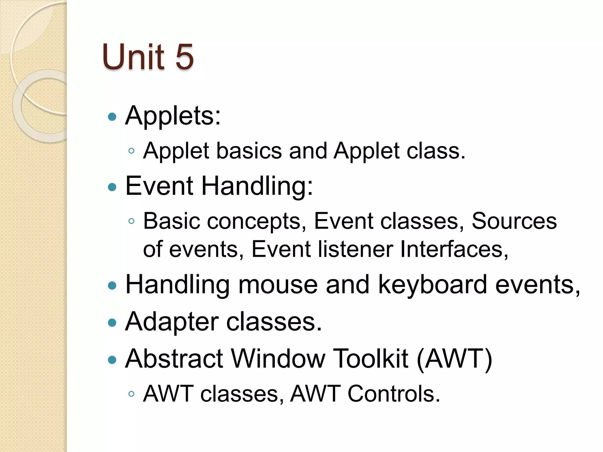 Unit 5
 Applets:
◦ Applet basics and Applet class.
 Event Handling:
◦ Basic concepts, Event classes, Sources
of events, Event listener Interfaces,
 Handling mouse and keyboard events,
 Adapter classes.
 Abstract Window Toolkit (AWT)
◦ AWT classes, AWT Controls.
 