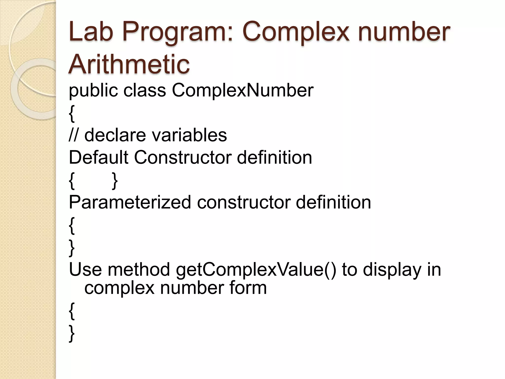 Lab Program: Complex number
Arithmetic
public class ComplexNumber
{
// declare variables
Default Constructor definition
{ }
Parameterized constructor definition
{
}
Use method getComplexValue() to display in
complex number form
{
}
 