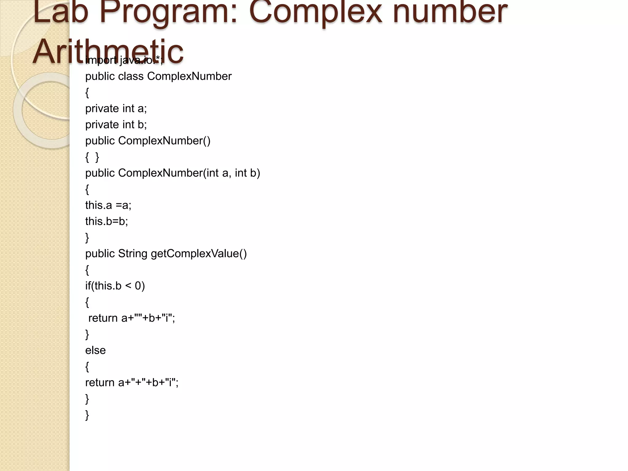 Lab Program: Complex number
Arithmeticimport java.io.*;
public class ComplexNumber
{
private int a;
private int b;
public ComplexNumber()
{ }
public ComplexNumber(int a, int b)
{
this.a =a;
this.b=b;
}
public String getComplexValue()
{
if(this.b < 0)
{
return a+""+b+"i";
}
else
{
return a+"+"+b+"i";
}
}
 