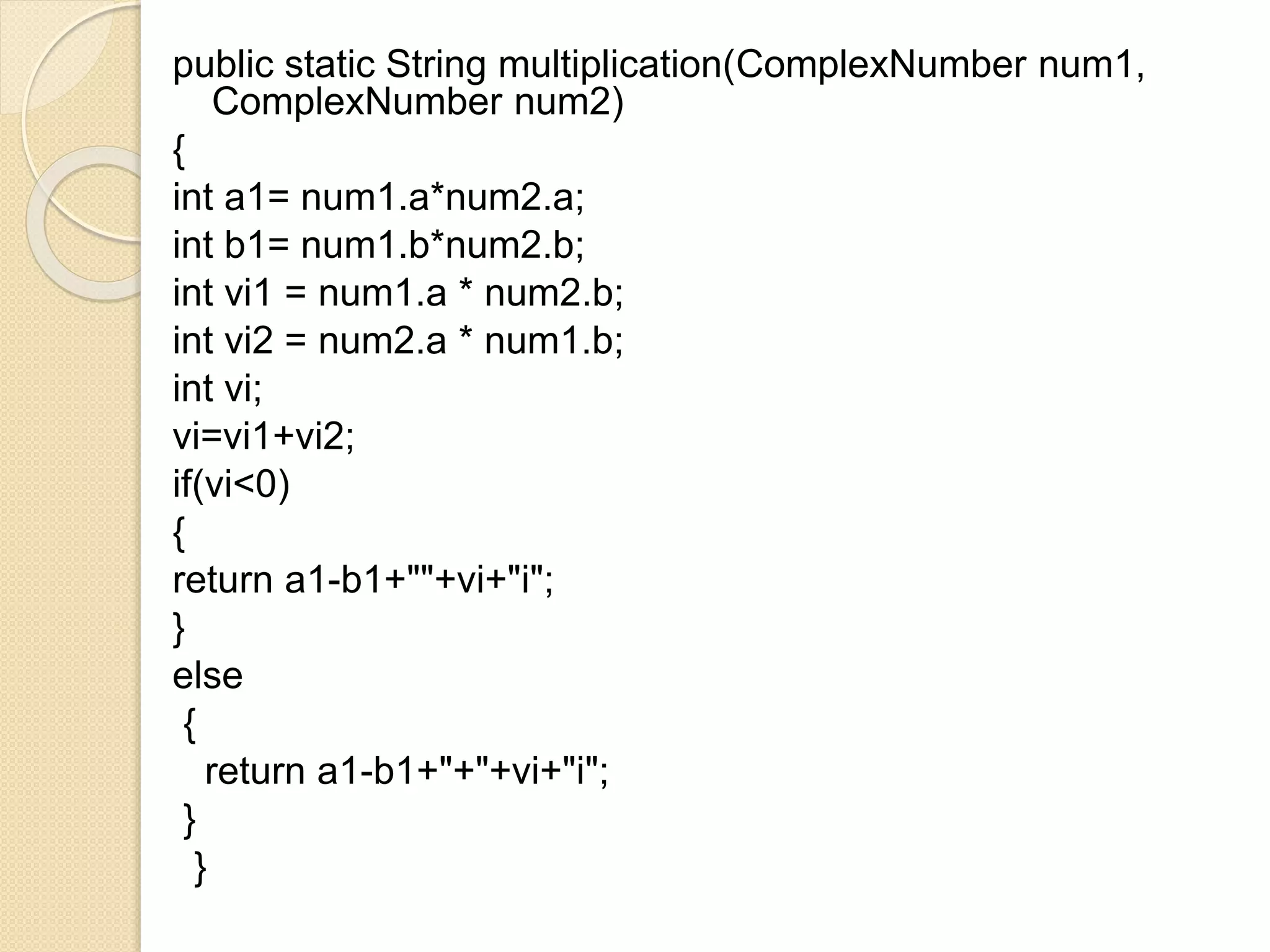 public static String multiplication(ComplexNumber num1,
ComplexNumber num2)
{
int a1= num1.a*num2.a;
int b1= num1.b*num2.b;
int vi1 = num1.a * num2.b;
int vi2 = num2.a * num1.b;
int vi;
vi=vi1+vi2;
if(vi<0)
{
return a1-b1+""+vi+"i";
}
else
{
return a1-b1+"+"+vi+"i";
}
}
 