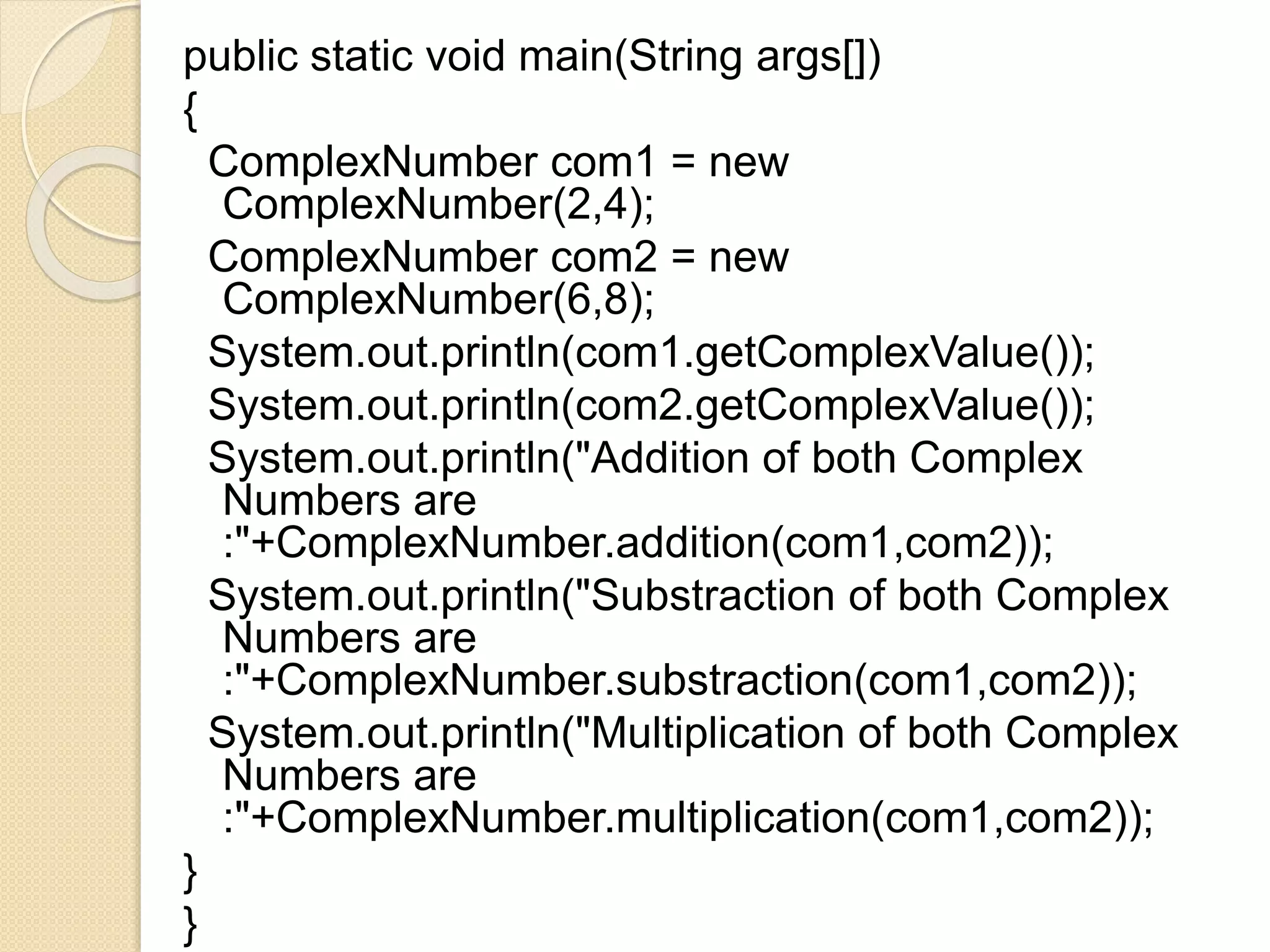 public static void main(String args[])
{
ComplexNumber com1 = new
ComplexNumber(2,4);
ComplexNumber com2 = new
ComplexNumber(6,8);
System.out.println(com1.getComplexValue());
System.out.println(com2.getComplexValue());
System.out.println("Addition of both Complex
Numbers are
:"+ComplexNumber.addition(com1,com2));
System.out.println("Substraction of both Complex
Numbers are
:"+ComplexNumber.substraction(com1,com2));
System.out.println("Multiplication of both Complex
Numbers are
:"+ComplexNumber.multiplication(com1,com2));
}
}
 
