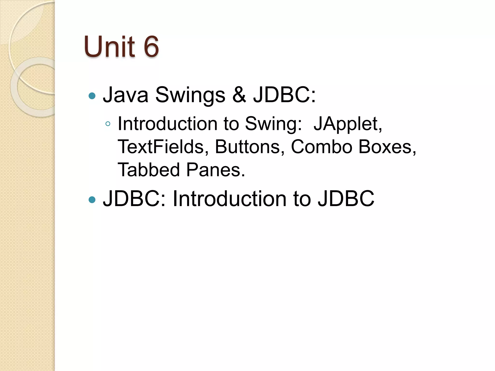 Unit 6
 Java Swings & JDBC:
◦ Introduction to Swing: JApplet,
TextFields, Buttons, Combo Boxes,
Tabbed Panes.
 JDBC: Introduction to JDBC
 