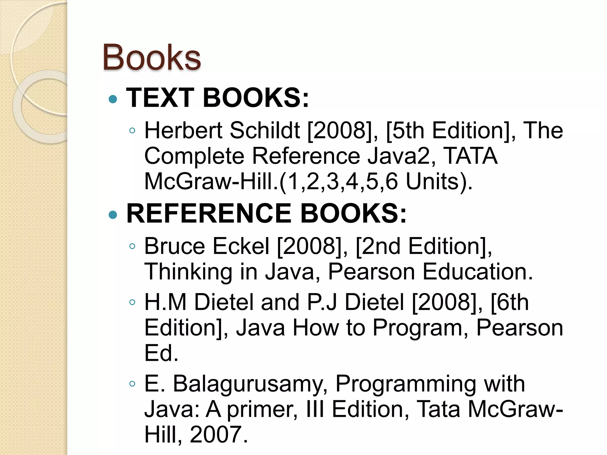 Books
 TEXT BOOKS:
◦ Herbert Schildt [2008], [5th Edition], The
Complete Reference Java2, TATA
McGraw-Hill.(1,2,3,4,5,6 Units).
 REFERENCE BOOKS:
◦ Bruce Eckel [2008], [2nd Edition],
Thinking in Java, Pearson Education.
◦ H.M Dietel and P.J Dietel [2008], [6th
Edition], Java How to Program, Pearson
Ed.
◦ E. Balagurusamy, Programming with
Java: A primer, III Edition, Tata McGraw-
Hill, 2007.
 