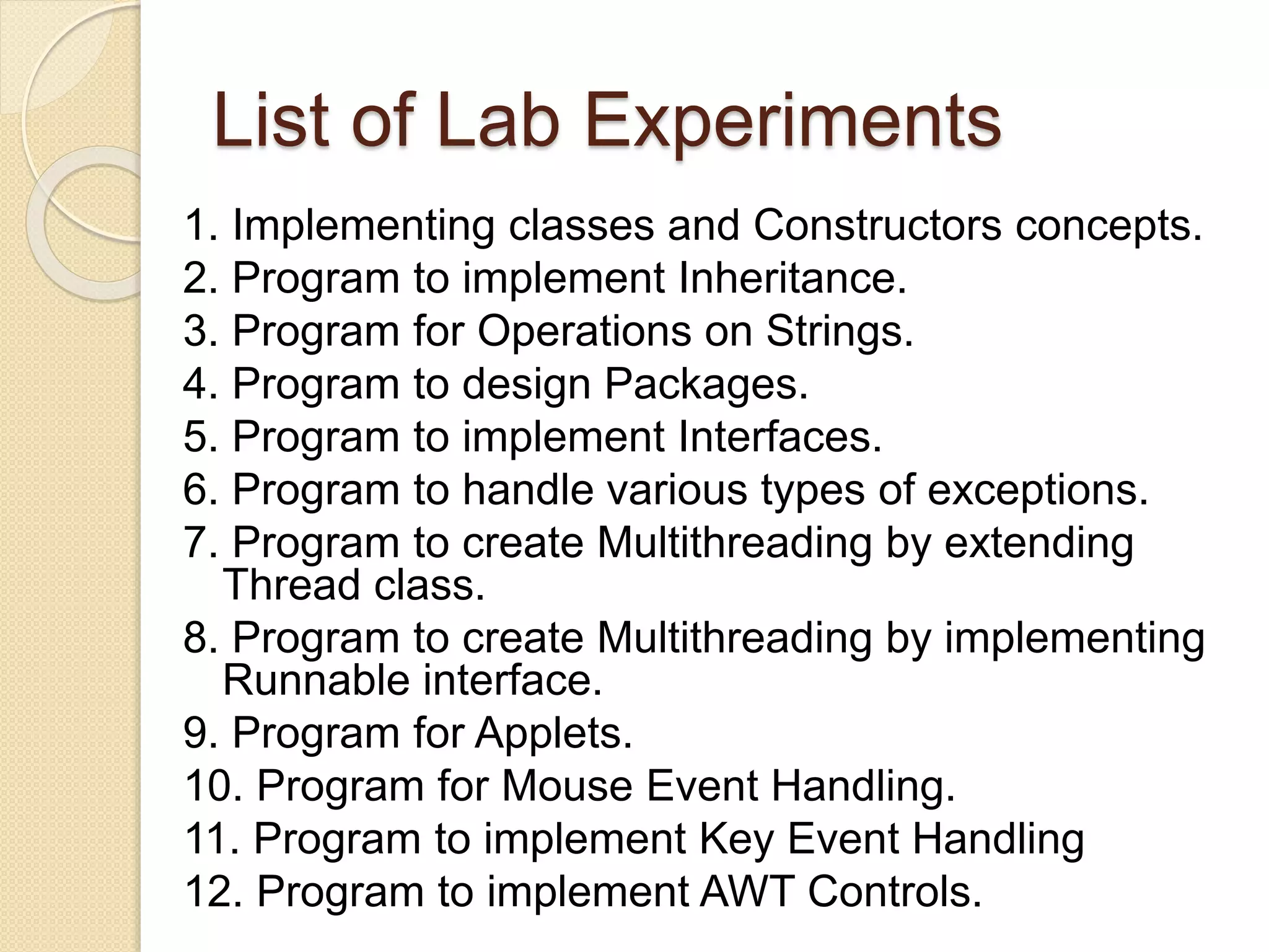 List of Lab Experiments
1. Implementing classes and Constructors concepts.
2. Program to implement Inheritance.
3. Program for Operations on Strings.
4. Program to design Packages.
5. Program to implement Interfaces.
6. Program to handle various types of exceptions.
7. Program to create Multithreading by extending
Thread class.
8. Program to create Multithreading by implementing
Runnable interface.
9. Program for Applets.
10. Program for Mouse Event Handling.
11. Program to implement Key Event Handling
12. Program to implement AWT Controls.
 