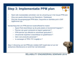 Step 3: Implementatie PPM plan
•    Neem alle noodzakelijke activiteiten voor de uitvoering op in het nieuwe PPM plan
•    Zorg voor goede afstemming met Operations / Gatekeeper
•    Zorg dat nieuwe/gewijzigde PPM taken, frequentie en startdata juist in SAP
     opgenomen zijn.

Aandachtspunten om PPM plannen kosteneffectief te maken:
      – Spare Parts beschikbaar op de juiste plaats en leverancier/magazijn ?
      – Plannen zijn goed voorbereid en logisch geplanned ?
      – PPM plannen zijn effectief en uitvoerbaar geclusterd ?
      – Uitvoerende expertise is beschikbaar en gedefinieerd ?
      – Idem voor productie personeel ?
      – Is overwogen of TPM / FIY mogelijk is ?


Stap 4: Uitvoering van het PPM plan middels SAP maakt deel uit van het
werkproces Maintenance en wordt hier niet behandeld.
 