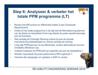 Step 6: Analyseer & verbeter het
      totale PPM programma (LT)

•   Review het IER proces en effectiviteit iedere 5 jaar (Corporate
    Requirement)
•   Check of het totale programma in lijn ligt met de Manufacturing plannen
    van de plants en beoordeel of het nog steeds de juiste waarde toevoegt
    aan de business.
•   Stel zonodig de Criticality Ranking criteria bij aan de actuele
    manufacturing doelstellingen en review zonodig de ranking.
•   Loop alle PPM plannen na op effectiviteit, andere alternatieven kunnen
    inmiddels effectiever zijn.
•   Voldoen/voldeden de PPM plannen eigenlijk wel aan de doelstelling ?
•   Worden nog steeds de juiste performance KPI’s gebruikt ?
•   Verwerk alle wijzigingen en updates in SAP en verder.
 