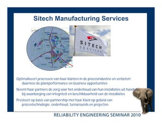 Sitech Manufacturing Services




Optimaliseert processen van haar klanten in de procesindustrie en verbetert
   daarmee de plantperformance en business opportunities
Neemt haar partners de zorg voor het onderhoud van hun installaties uit handen,
   bij waarborging van integriteit en beschikbaarheid van de installaties
Presteert op basis van partnership met haar klant op gebied van
   procestechnologie, onderhoud, turnarounds en projecten.
 