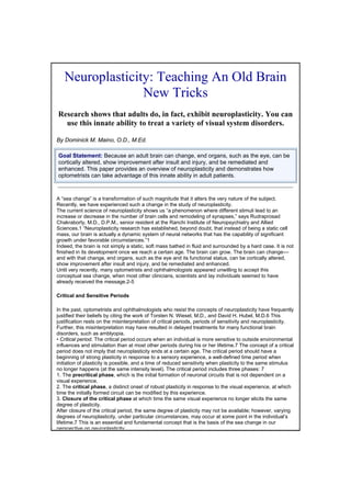 Neuroplasticity: Teaching An Old Brain
                 New Tricks
Research shows that adults do, in fact, exhibit neuroplasticity. You can
  use this innate ability to treat a variety of visual system disorders.

By Dominick M. Maino, O.D., M.Ed.

Goal Statement: Because an adult brain can change, end organs, such as the eye, can be
cortically altered, show improvement after insult and injury, and be remediated and
enhanced. This paper provides an overview of neuroplasticity and demonstrates how
optometrists can take advantage of this innate ability in adult patients.



A “sea change” is a transformation of such magnitude that it alters the very nature of the subject.
Recently, we have experienced such a change in the study of neuroplasticity.
The current science of neuroplasticity shows us “a phenomenon where different stimuli lead to an
increase or decrease in the number of brain cells and remodeling of synapses,” says Rudraprosad
Chakraborty, M.D., D.P.M., senior resident at the Ranchi Institute of Neuropsychiatry and Allied
Sciences.1 “Neuroplasticity research has established, beyond doubt, that instead of being a static cell
mass, our brain is actually a dynamic system of neural networks that has the capability of significant
growth under favorable circumstances.”1
Indeed, the brain is not simply a static, soft mass bathed in fluid and surrounded by a hard case. It is not
finished in its development once we reach a certain age. The brain can grow. The brain can change––
and with that change, end organs, such as the eye and its functional status, can be cortically altered,
show improvement after insult and injury, and be remediated and enhanced.
Until very recently, many optometrists and ophthalmologists appeared unwilling to accept this
conceptual sea change, when most other clinicians, scientists and lay individuals seemed to have
already received the message.2-5

Critical and Sensitive Periods

In the past, optometrists and ophthalmologists who resist the concepts of neuroplasticity have frequently
justified their beliefs by citing the work of Torsten N. Wiesel, M.D., and David H. Hubel, M.D.6 This
justification rests on the misinterpretation of critical periods, periods of sensitivity and neuroplasticity.
Further, this misinterpretation may have resulted in delayed treatments for many functional brain
disorders, such as amblyopia.
• Critical period. The critical period occurs when an individual is more sensitive to outside environmental
influences and stimulation than at most other periods during his or her lifetime.7 The concept of a critical
period does not imply that neuroplasticity ends at a certain age. The critical period should have a
beginning of strong plasticity in response to a sensory experience, a well-defined time period when
initiation of plasticity is possible, and a time of reduced sensitivity when plasticity to the same stimulus
no longer happens (at the same intensity level). The critical period includes three phases: 7
1. The precritical phase, which is the initial formation of neuronal circuits that is not dependent on a
visual experience.
2. The critical phase, a distinct onset of robust plasticity in response to the visual experience, at which
time the initially formed circuit can be modified by this experience.
3. Closure of the critical phase at which time the same visual experience no longer elicits the same
degree of plasticity.
After closure of the critical period, the same degree of plasticity may not be available; however, varying
degrees of neuroplasticity, under particular circumstances, may occur at some point in the individual’s
lifetime.7 This is an essential and fundamental concept that is the basis of the sea change in our
perspective on neuroplasticity
 
