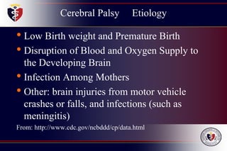 Cerebral Palsy Etiology
• Low Birth weight and Premature Birth
• Disruption of Blood and Oxygen Supply to
the Developing Brain
• Infection Among Mothers
• Other: brain injuries from motor vehicle
crashes or falls, and infections (such as
meningitis)
From: http://www.cdc.gov/ncbddd/cp/data.html
 