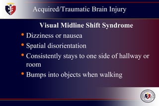 Acquired/Traumatic Brain Injury
Visual Midline Shift Syndrome
• Dizziness or nausea
• Spatial disorientation
• Consistently stays to one side of hallway or
room
• Bumps into objects when walking
 