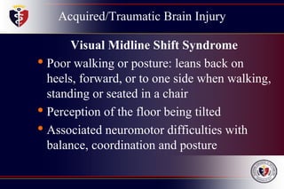 Acquired/Traumatic Brain Injury
Visual Midline Shift Syndrome
• Poor walking or posture: leans back on
heels, forward, or to one side when walking,
standing or seated in a chair
• Perception of the floor being tilted
• Associated neuromotor difficulties with
balance, coordination and posture
 