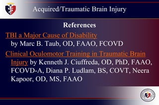 Acquired/Traumatic Brain Injury
References
TBI a Major Cause of Disability
by Marc B. Taub, OD, FAAO, FCOVD
Clinical Oculomotor Training in Traumatic Brain
Injury by Kenneth J. Ciuffreda, OD, PhD, FAAO,
FCOVD-A, Diana P. Ludlam, BS, COVT, Neera
Kapoor, OD, MS, FAAO
 