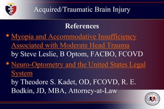 Acquired/Traumatic Brain Injury
References
• Myopia and Accommodative Insufficiency
Associated with Moderate Head Trauma
by Steve Leslie, B Optom, FACBO, FCOVD
• Neuro-Optometry and the United States Legal
System
by Theodore S. Kadet, OD, FCOVD, R. E.
Bodkin, JD, MBA, Attorney-at-Law
 
