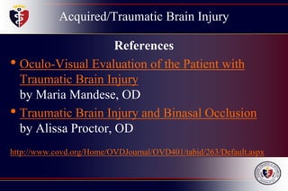 Acquired/Traumatic Brain Injury
References
• Oculo-Visual Evaluation of the Patient with
Traumatic Brain Injury
by Maria Mandese, OD
• Traumatic Brain Injury and Binasal Occlusion
by Alissa Proctor, OD
http://www.covd.org/Home/OVDJournal/OVD401/tabid/263/Default.aspx
 