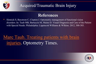Acquired/Traumatic Brain Injury
References
• Slotnick S, Baxstrom C, Clopton J. Optometric management of functional vision
disorders. In: Taub MB, Bartuccio M, Maino D. Visual Diagnosis and Care of the Patient
with Special Needs. Philadelphia: Lippincott Williams & Wilkins. 2012, 300-303.
Marc Taub. Treating patients with brain
injuries. Optometry Times.
 